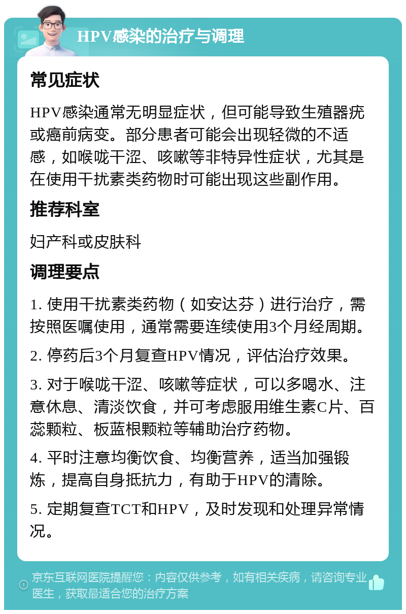 HPV感染的治疗与调理 常见症状 HPV感染通常无明显症状，但可能导致生殖器疣或癌前病变。部分患者可能会出现轻微的不适感，如喉咙干涩、咳嗽等非特异性症状，尤其是在使用干扰素类药物时可能出现这些副作用。 推荐科室 妇产科或皮肤科 调理要点 1. 使用干扰素类药物（如安达芬）进行治疗，需按照医嘱使用，通常需要连续使用3个月经周期。 2. 停药后3个月复查HPV情况，评估治疗效果。 3. 对于喉咙干涩、咳嗽等症状，可以多喝水、注意休息、清淡饮食，并可考虑服用维生素C片、百蕊颗粒、板蓝根颗粒等辅助治疗药物。 4. 平时注意均衡饮食、均衡营养，适当加强锻炼，提高自身抵抗力，有助于HPV的清除。 5. 定期复查TCT和HPV，及时发现和处理异常情况。