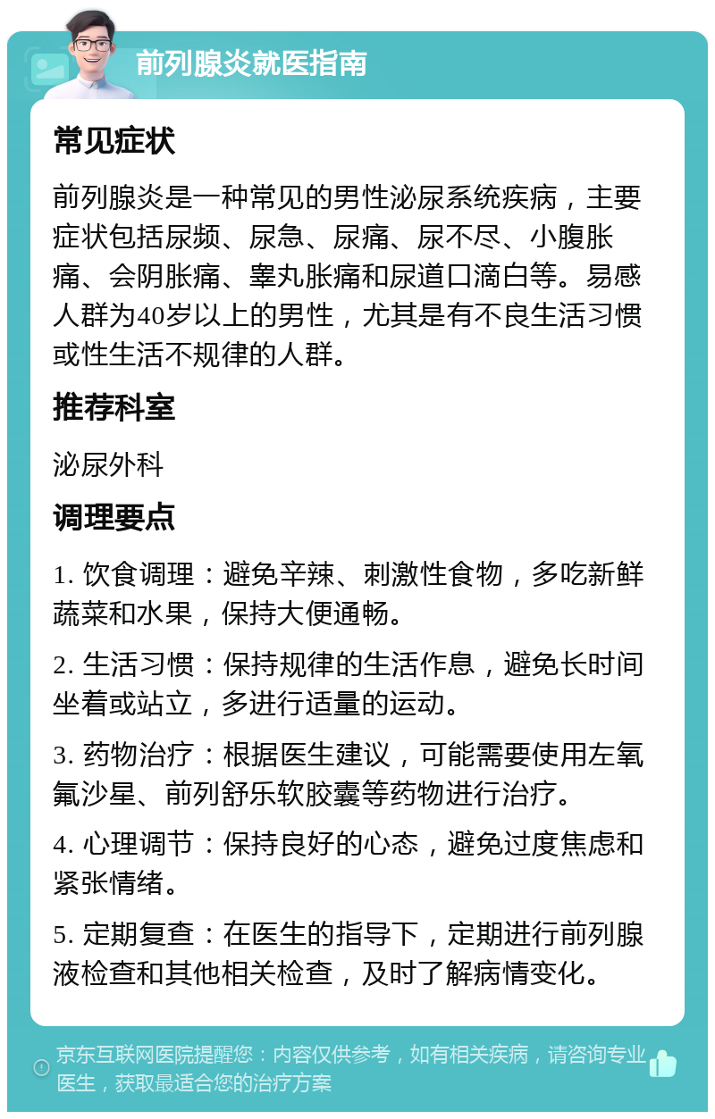 前列腺炎就医指南 常见症状 前列腺炎是一种常见的男性泌尿系统疾病，主要症状包括尿频、尿急、尿痛、尿不尽、小腹胀痛、会阴胀痛、睾丸胀痛和尿道口滴白等。易感人群为40岁以上的男性，尤其是有不良生活习惯或性生活不规律的人群。 推荐科室 泌尿外科 调理要点 1. 饮食调理：避免辛辣、刺激性食物，多吃新鲜蔬菜和水果，保持大便通畅。 2. 生活习惯：保持规律的生活作息，避免长时间坐着或站立，多进行适量的运动。 3. 药物治疗：根据医生建议，可能需要使用左氧氟沙星、前列舒乐软胶囊等药物进行治疗。 4. 心理调节：保持良好的心态，避免过度焦虑和紧张情绪。 5. 定期复查：在医生的指导下，定期进行前列腺液检查和其他相关检查，及时了解病情变化。