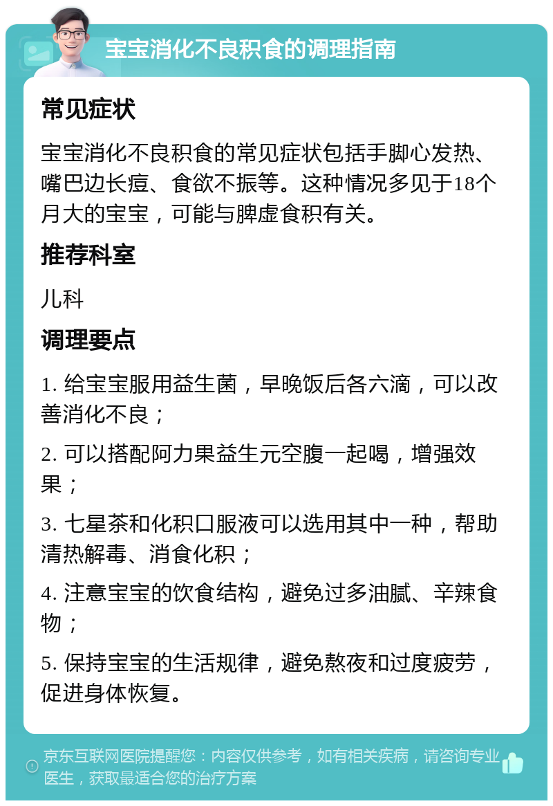 宝宝消化不良积食的调理指南 常见症状 宝宝消化不良积食的常见症状包括手脚心发热、嘴巴边长痘、食欲不振等。这种情况多见于18个月大的宝宝，可能与脾虚食积有关。 推荐科室 儿科 调理要点 1. 给宝宝服用益生菌，早晚饭后各六滴，可以改善消化不良； 2. 可以搭配阿力果益生元空腹一起喝，增强效果； 3. 七星茶和化积口服液可以选用其中一种，帮助清热解毒、消食化积； 4. 注意宝宝的饮食结构，避免过多油腻、辛辣食物； 5. 保持宝宝的生活规律，避免熬夜和过度疲劳，促进身体恢复。