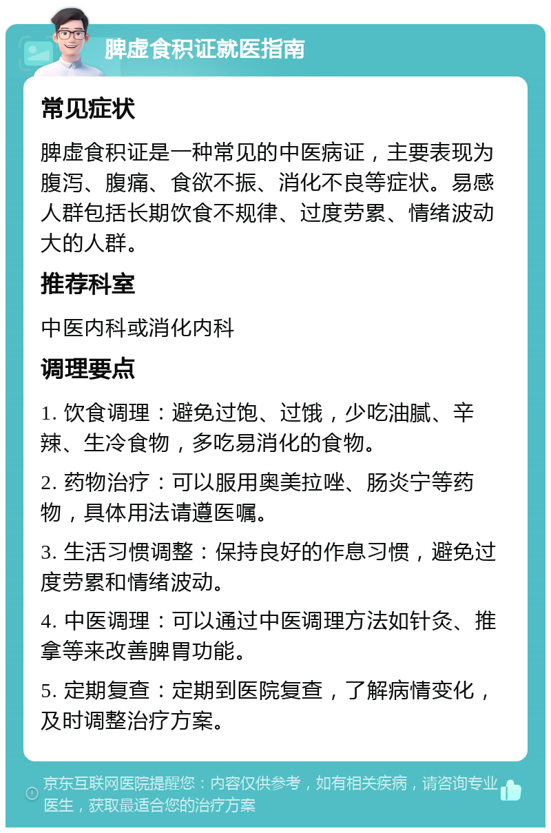 脾虚食积证就医指南 常见症状 脾虚食积证是一种常见的中医病证，主要表现为腹泻、腹痛、食欲不振、消化不良等症状。易感人群包括长期饮食不规律、过度劳累、情绪波动大的人群。 推荐科室 中医内科或消化内科 调理要点 1. 饮食调理：避免过饱、过饿，少吃油腻、辛辣、生冷食物，多吃易消化的食物。 2. 药物治疗：可以服用奥美拉唑、肠炎宁等药物，具体用法请遵医嘱。 3. 生活习惯调整：保持良好的作息习惯，避免过度劳累和情绪波动。 4. 中医调理：可以通过中医调理方法如针灸、推拿等来改善脾胃功能。 5. 定期复查：定期到医院复查，了解病情变化，及时调整治疗方案。