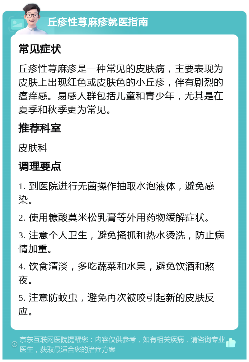 丘疹性荨麻疹就医指南 常见症状 丘疹性荨麻疹是一种常见的皮肤病，主要表现为皮肤上出现红色或皮肤色的小丘疹，伴有剧烈的瘙痒感。易感人群包括儿童和青少年，尤其是在夏季和秋季更为常见。 推荐科室 皮肤科 调理要点 1. 到医院进行无菌操作抽取水泡液体，避免感染。 2. 使用糠酸莫米松乳膏等外用药物缓解症状。 3. 注意个人卫生，避免搔抓和热水烫洗，防止病情加重。 4. 饮食清淡，多吃蔬菜和水果，避免饮酒和熬夜。 5. 注意防蚊虫，避免再次被咬引起新的皮肤反应。