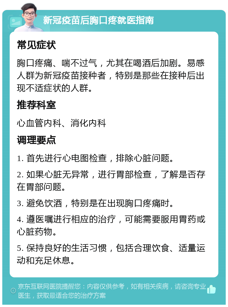 新冠疫苗后胸口疼就医指南 常见症状 胸口疼痛、喘不过气，尤其在喝酒后加剧。易感人群为新冠疫苗接种者，特别是那些在接种后出现不适症状的人群。 推荐科室 心血管内科、消化内科 调理要点 1. 首先进行心电图检查，排除心脏问题。 2. 如果心脏无异常，进行胃部检查，了解是否存在胃部问题。 3. 避免饮酒，特别是在出现胸口疼痛时。 4. 遵医嘱进行相应的治疗，可能需要服用胃药或心脏药物。 5. 保持良好的生活习惯，包括合理饮食、适量运动和充足休息。