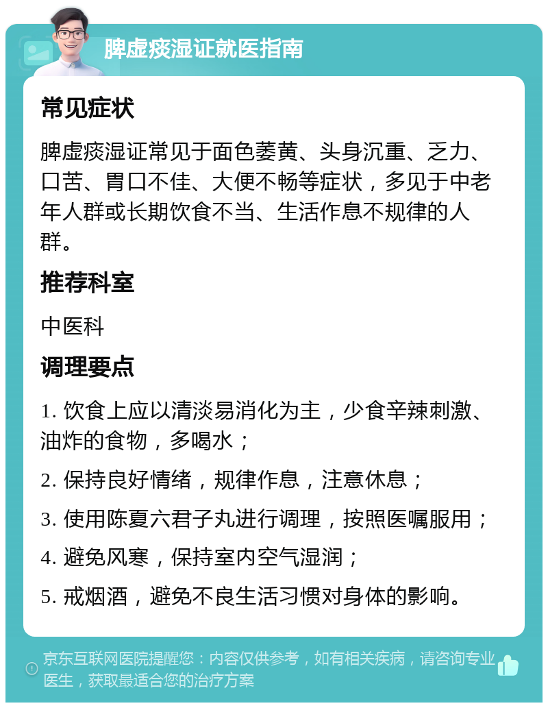 脾虚痰湿证就医指南 常见症状 脾虚痰湿证常见于面色萎黄、头身沉重、乏力、口苦、胃口不佳、大便不畅等症状，多见于中老年人群或长期饮食不当、生活作息不规律的人群。 推荐科室 中医科 调理要点 1. 饮食上应以清淡易消化为主，少食辛辣刺激、油炸的食物，多喝水； 2. 保持良好情绪，规律作息，注意休息； 3. 使用陈夏六君子丸进行调理，按照医嘱服用； 4. 避免风寒，保持室内空气湿润； 5. 戒烟酒，避免不良生活习惯对身体的影响。