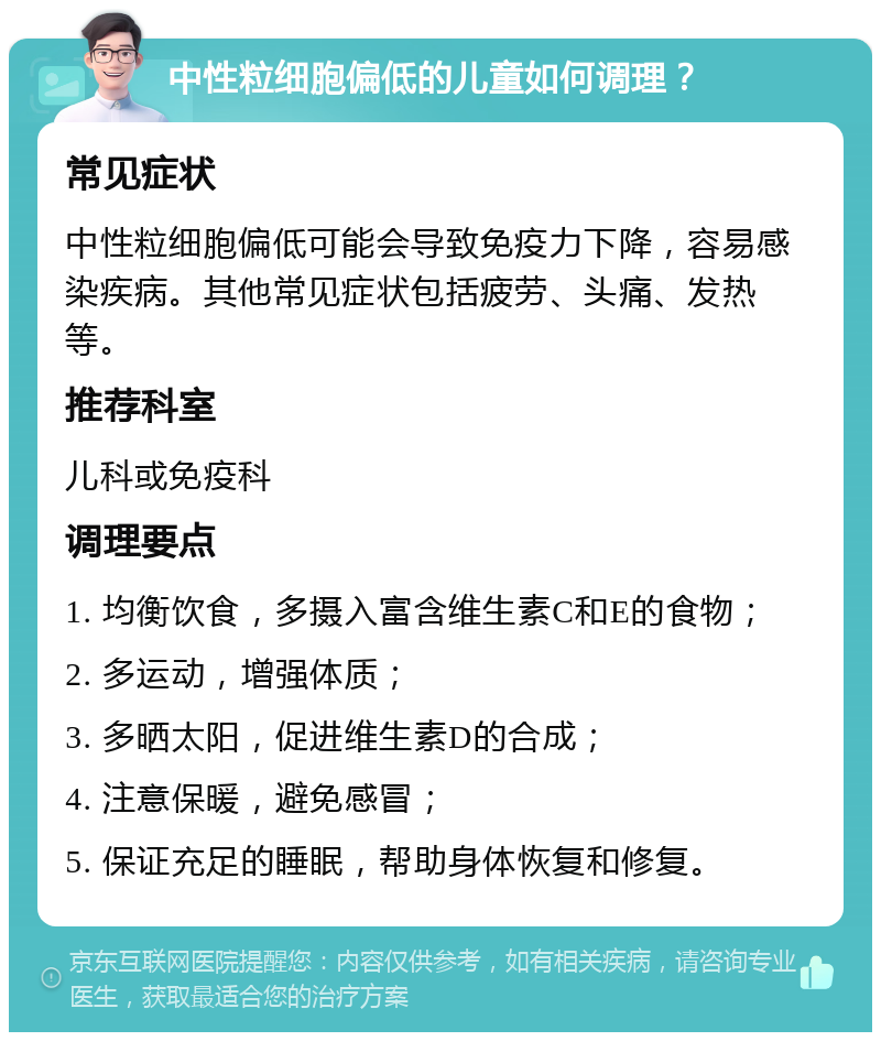 中性粒细胞偏低的儿童如何调理？ 常见症状 中性粒细胞偏低可能会导致免疫力下降，容易感染疾病。其他常见症状包括疲劳、头痛、发热等。 推荐科室 儿科或免疫科 调理要点 1. 均衡饮食，多摄入富含维生素C和E的食物； 2. 多运动，增强体质； 3. 多晒太阳，促进维生素D的合成； 4. 注意保暖，避免感冒； 5. 保证充足的睡眠，帮助身体恢复和修复。