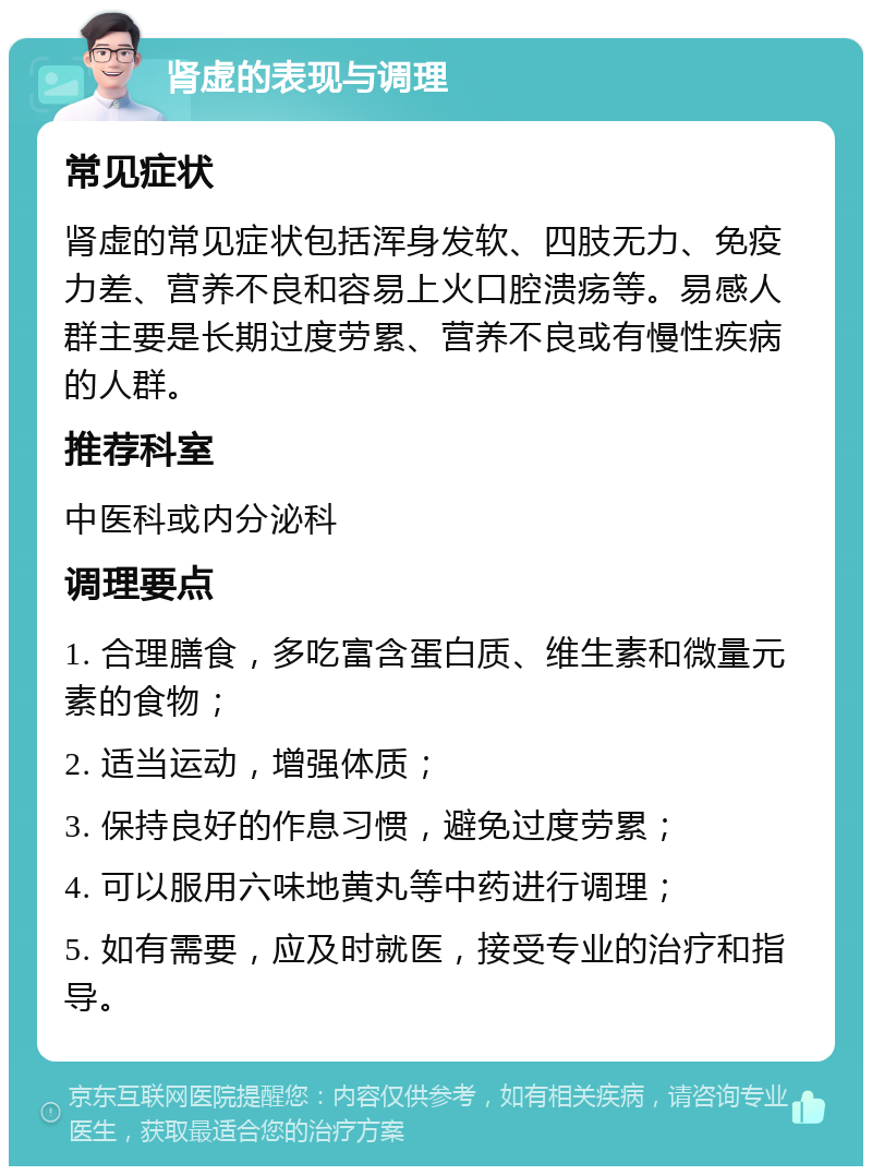 肾虚的表现与调理 常见症状 肾虚的常见症状包括浑身发软、四肢无力、免疫力差、营养不良和容易上火口腔溃疡等。易感人群主要是长期过度劳累、营养不良或有慢性疾病的人群。 推荐科室 中医科或内分泌科 调理要点 1. 合理膳食，多吃富含蛋白质、维生素和微量元素的食物； 2. 适当运动，增强体质； 3. 保持良好的作息习惯，避免过度劳累； 4. 可以服用六味地黄丸等中药进行调理； 5. 如有需要，应及时就医，接受专业的治疗和指导。