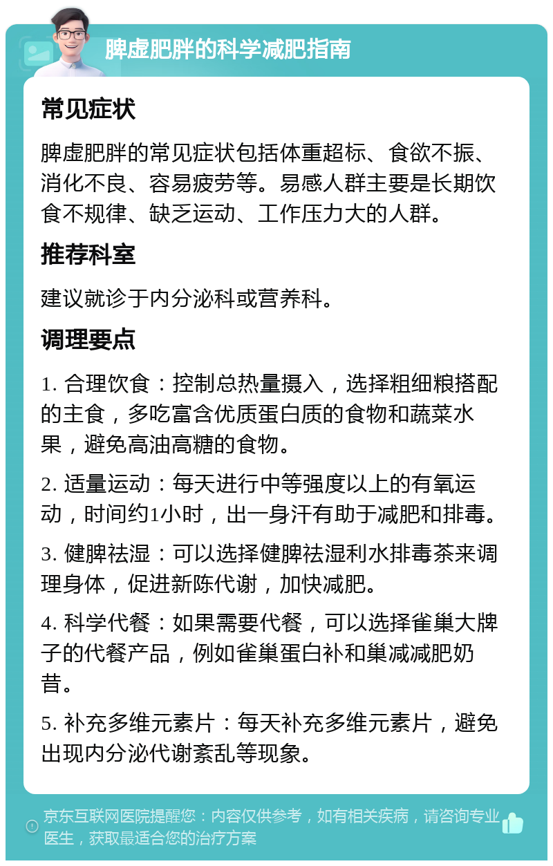 脾虚肥胖的科学减肥指南 常见症状 脾虚肥胖的常见症状包括体重超标、食欲不振、消化不良、容易疲劳等。易感人群主要是长期饮食不规律、缺乏运动、工作压力大的人群。 推荐科室 建议就诊于内分泌科或营养科。 调理要点 1. 合理饮食：控制总热量摄入，选择粗细粮搭配的主食，多吃富含优质蛋白质的食物和蔬菜水果，避免高油高糖的食物。 2. 适量运动：每天进行中等强度以上的有氧运动，时间约1小时，出一身汗有助于减肥和排毒。 3. 健脾祛湿：可以选择健脾祛湿利水排毒茶来调理身体，促进新陈代谢，加快减肥。 4. 科学代餐：如果需要代餐，可以选择雀巢大牌子的代餐产品，例如雀巢蛋白补和巢减减肥奶昔。 5. 补充多维元素片：每天补充多维元素片，避免出现内分泌代谢紊乱等现象。