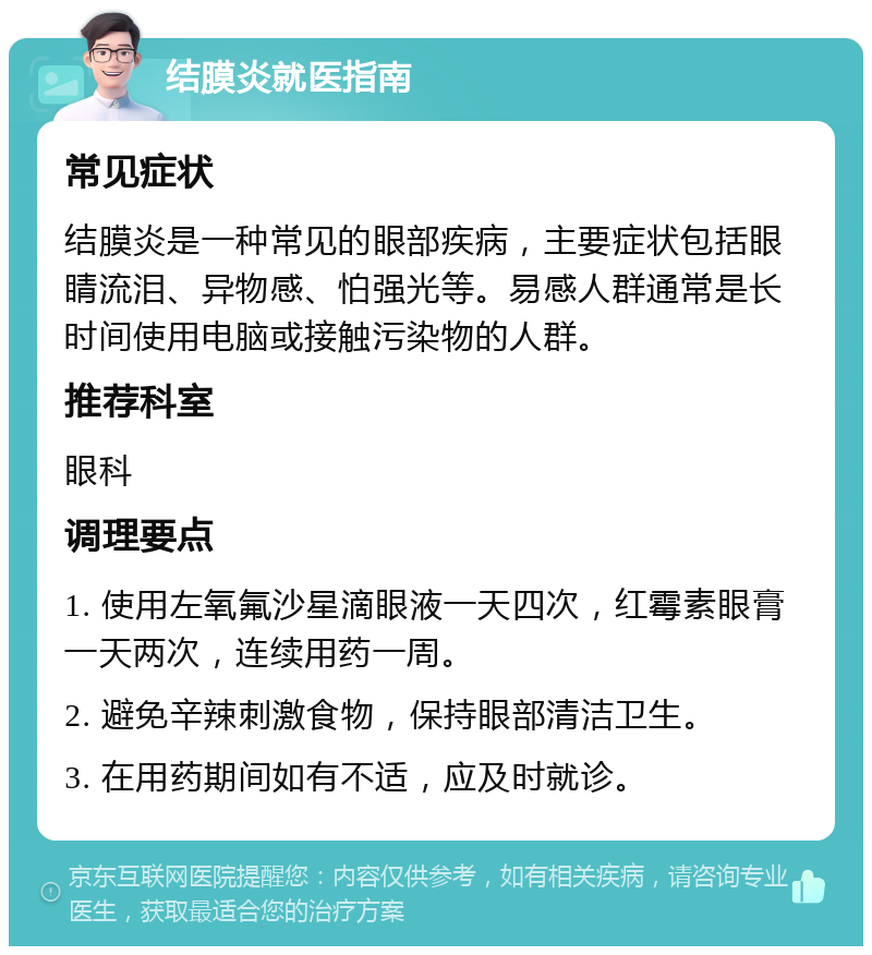 结膜炎就医指南 常见症状 结膜炎是一种常见的眼部疾病，主要症状包括眼睛流泪、异物感、怕强光等。易感人群通常是长时间使用电脑或接触污染物的人群。 推荐科室 眼科 调理要点 1. 使用左氧氟沙星滴眼液一天四次，红霉素眼膏一天两次，连续用药一周。 2. 避免辛辣刺激食物，保持眼部清洁卫生。 3. 在用药期间如有不适，应及时就诊。