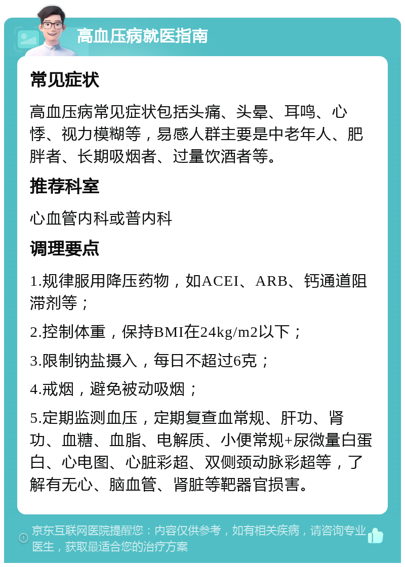 高血压病就医指南 常见症状 高血压病常见症状包括头痛、头晕、耳鸣、心悸、视力模糊等，易感人群主要是中老年人、肥胖者、长期吸烟者、过量饮酒者等。 推荐科室 心血管内科或普内科 调理要点 1.规律服用降压药物，如ACEI、ARB、钙通道阻滞剂等； 2.控制体重，保持BMI在24kg/m2以下； 3.限制钠盐摄入，每日不超过6克； 4.戒烟，避免被动吸烟； 5.定期监测血压，定期复查血常规、肝功、肾功、血糖、血脂、电解质、小便常规+尿微量白蛋白、心电图、心脏彩超、双侧颈动脉彩超等，了解有无心、脑血管、肾脏等靶器官损害。