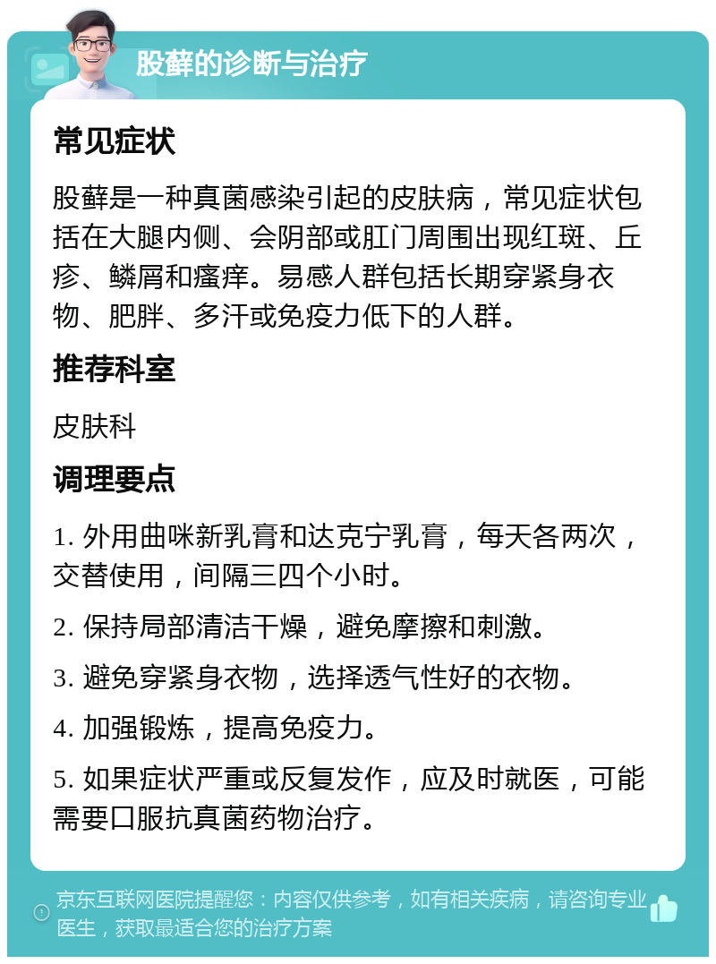 股藓的诊断与治疗 常见症状 股藓是一种真菌感染引起的皮肤病，常见症状包括在大腿内侧、会阴部或肛门周围出现红斑、丘疹、鳞屑和瘙痒。易感人群包括长期穿紧身衣物、肥胖、多汗或免疫力低下的人群。 推荐科室 皮肤科 调理要点 1. 外用曲咪新乳膏和达克宁乳膏，每天各两次，交替使用，间隔三四个小时。 2. 保持局部清洁干燥，避免摩擦和刺激。 3. 避免穿紧身衣物，选择透气性好的衣物。 4. 加强锻炼，提高免疫力。 5. 如果症状严重或反复发作，应及时就医，可能需要口服抗真菌药物治疗。