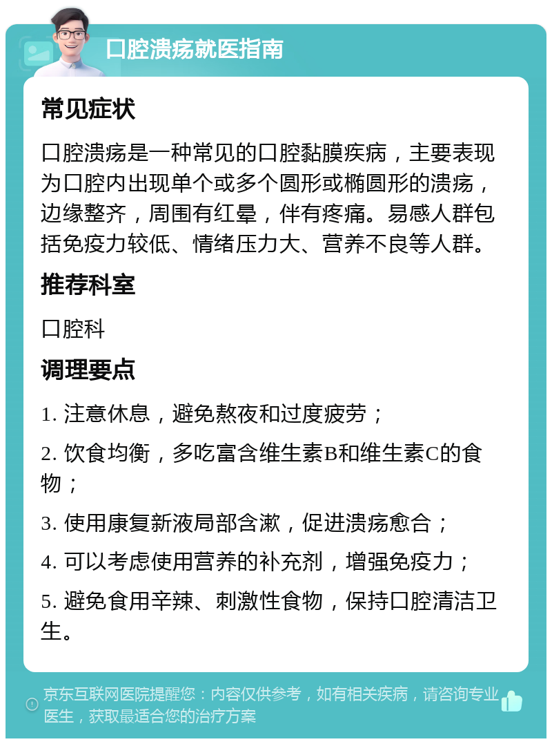 口腔溃疡就医指南 常见症状 口腔溃疡是一种常见的口腔黏膜疾病，主要表现为口腔内出现单个或多个圆形或椭圆形的溃疡，边缘整齐，周围有红晕，伴有疼痛。易感人群包括免疫力较低、情绪压力大、营养不良等人群。 推荐科室 口腔科 调理要点 1. 注意休息，避免熬夜和过度疲劳； 2. 饮食均衡，多吃富含维生素B和维生素C的食物； 3. 使用康复新液局部含漱，促进溃疡愈合； 4. 可以考虑使用营养的补充剂，增强免疫力； 5. 避免食用辛辣、刺激性食物，保持口腔清洁卫生。