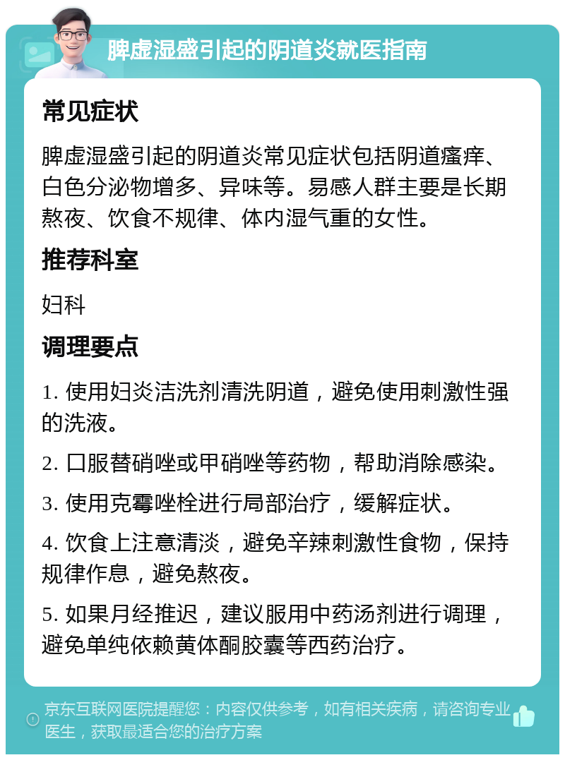 脾虚湿盛引起的阴道炎就医指南 常见症状 脾虚湿盛引起的阴道炎常见症状包括阴道瘙痒、白色分泌物增多、异味等。易感人群主要是长期熬夜、饮食不规律、体内湿气重的女性。 推荐科室 妇科 调理要点 1. 使用妇炎洁洗剂清洗阴道，避免使用刺激性强的洗液。 2. 口服替硝唑或甲硝唑等药物，帮助消除感染。 3. 使用克霉唑栓进行局部治疗，缓解症状。 4. 饮食上注意清淡，避免辛辣刺激性食物，保持规律作息，避免熬夜。 5. 如果月经推迟，建议服用中药汤剂进行调理，避免单纯依赖黄体酮胶囊等西药治疗。