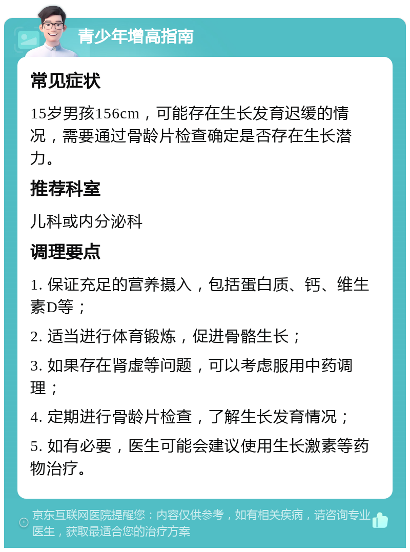 青少年增高指南 常见症状 15岁男孩156cm，可能存在生长发育迟缓的情况，需要通过骨龄片检查确定是否存在生长潜力。 推荐科室 儿科或内分泌科 调理要点 1. 保证充足的营养摄入，包括蛋白质、钙、维生素D等； 2. 适当进行体育锻炼，促进骨骼生长； 3. 如果存在肾虚等问题，可以考虑服用中药调理； 4. 定期进行骨龄片检查，了解生长发育情况； 5. 如有必要，医生可能会建议使用生长激素等药物治疗。