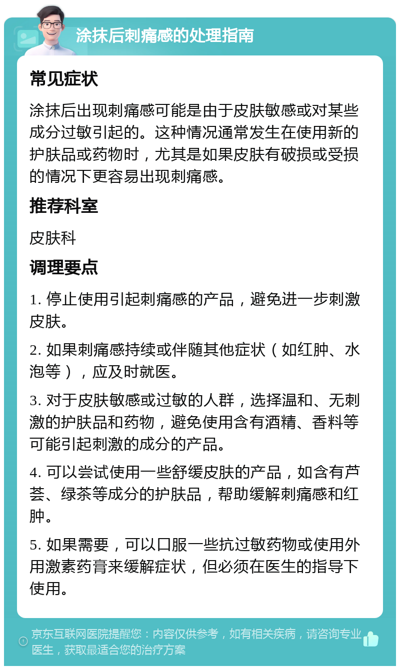 涂抹后刺痛感的处理指南 常见症状 涂抹后出现刺痛感可能是由于皮肤敏感或对某些成分过敏引起的。这种情况通常发生在使用新的护肤品或药物时，尤其是如果皮肤有破损或受损的情况下更容易出现刺痛感。 推荐科室 皮肤科 调理要点 1. 停止使用引起刺痛感的产品，避免进一步刺激皮肤。 2. 如果刺痛感持续或伴随其他症状（如红肿、水泡等），应及时就医。 3. 对于皮肤敏感或过敏的人群，选择温和、无刺激的护肤品和药物，避免使用含有酒精、香料等可能引起刺激的成分的产品。 4. 可以尝试使用一些舒缓皮肤的产品，如含有芦荟、绿茶等成分的护肤品，帮助缓解刺痛感和红肿。 5. 如果需要，可以口服一些抗过敏药物或使用外用激素药膏来缓解症状，但必须在医生的指导下使用。