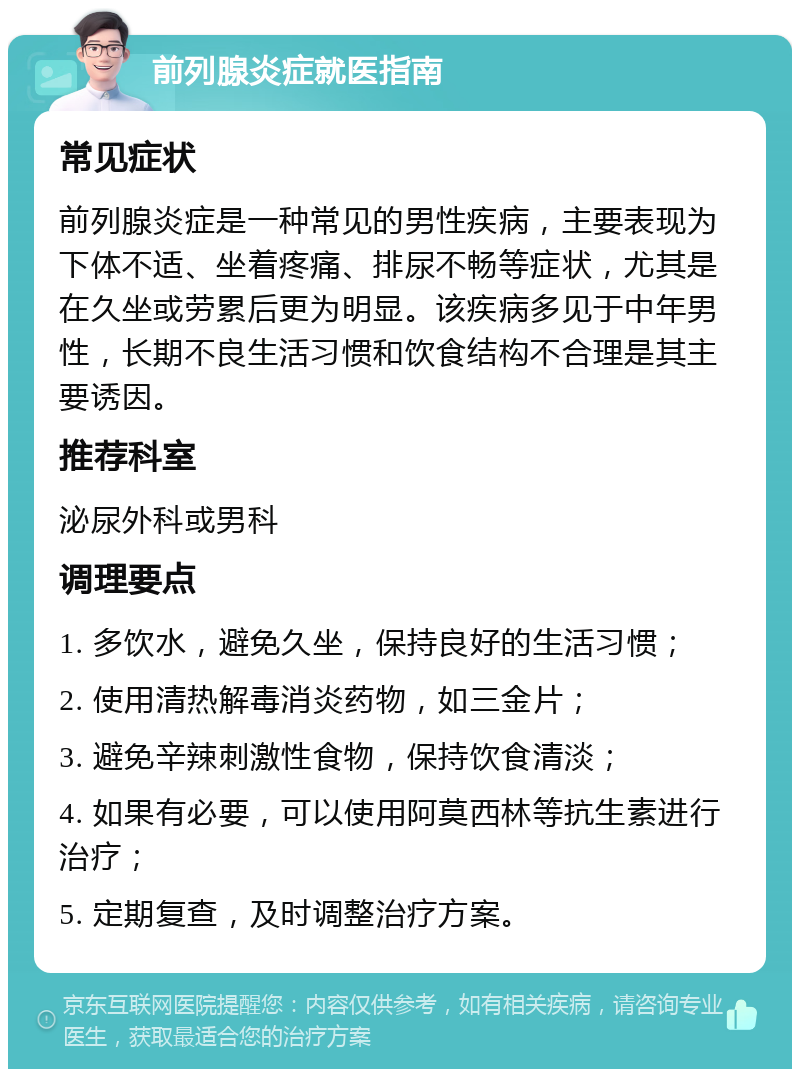 前列腺炎症就医指南 常见症状 前列腺炎症是一种常见的男性疾病，主要表现为下体不适、坐着疼痛、排尿不畅等症状，尤其是在久坐或劳累后更为明显。该疾病多见于中年男性，长期不良生活习惯和饮食结构不合理是其主要诱因。 推荐科室 泌尿外科或男科 调理要点 1. 多饮水，避免久坐，保持良好的生活习惯； 2. 使用清热解毒消炎药物，如三金片； 3. 避免辛辣刺激性食物，保持饮食清淡； 4. 如果有必要，可以使用阿莫西林等抗生素进行治疗； 5. 定期复查，及时调整治疗方案。