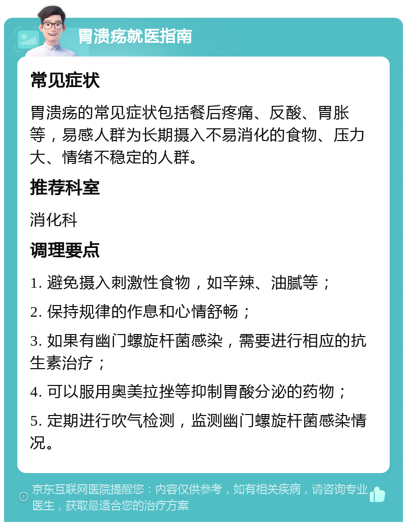 胃溃疡就医指南 常见症状 胃溃疡的常见症状包括餐后疼痛、反酸、胃胀等，易感人群为长期摄入不易消化的食物、压力大、情绪不稳定的人群。 推荐科室 消化科 调理要点 1. 避免摄入刺激性食物，如辛辣、油腻等； 2. 保持规律的作息和心情舒畅； 3. 如果有幽门螺旋杆菌感染，需要进行相应的抗生素治疗； 4. 可以服用奥美拉挫等抑制胃酸分泌的药物； 5. 定期进行吹气检测，监测幽门螺旋杆菌感染情况。