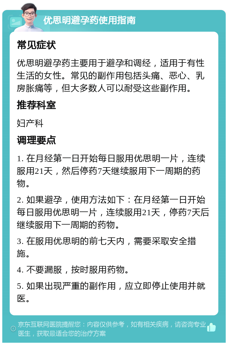 优思明避孕药使用指南 常见症状 优思明避孕药主要用于避孕和调经，适用于有性生活的女性。常见的副作用包括头痛、恶心、乳房胀痛等，但大多数人可以耐受这些副作用。 推荐科室 妇产科 调理要点 1. 在月经第一日开始每日服用优思明一片，连续服用21天，然后停药7天继续服用下一周期的药物。 2. 如果避孕，使用方法如下：在月经第一日开始每日服用优思明一片，连续服用21天，停药7天后继续服用下一周期的药物。 3. 在服用优思明的前七天内，需要采取安全措施。 4. 不要漏服，按时服用药物。 5. 如果出现严重的副作用，应立即停止使用并就医。