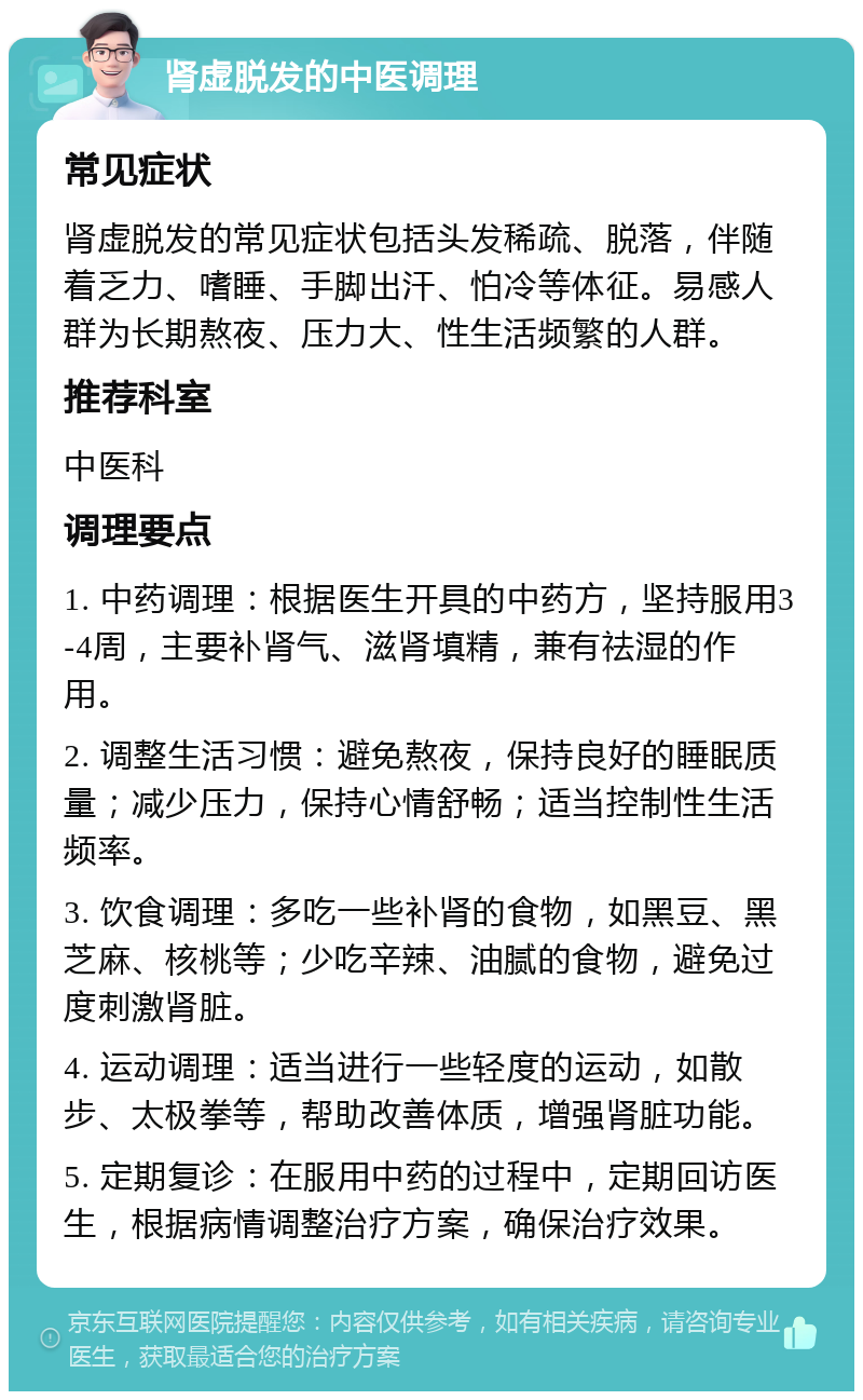 肾虚脱发的中医调理 常见症状 肾虚脱发的常见症状包括头发稀疏、脱落，伴随着乏力、嗜睡、手脚出汗、怕冷等体征。易感人群为长期熬夜、压力大、性生活频繁的人群。 推荐科室 中医科 调理要点 1. 中药调理：根据医生开具的中药方，坚持服用3-4周，主要补肾气、滋肾填精，兼有祛湿的作用。 2. 调整生活习惯：避免熬夜，保持良好的睡眠质量；减少压力，保持心情舒畅；适当控制性生活频率。 3. 饮食调理：多吃一些补肾的食物，如黑豆、黑芝麻、核桃等；少吃辛辣、油腻的食物，避免过度刺激肾脏。 4. 运动调理：适当进行一些轻度的运动，如散步、太极拳等，帮助改善体质，增强肾脏功能。 5. 定期复诊：在服用中药的过程中，定期回访医生，根据病情调整治疗方案，确保治疗效果。