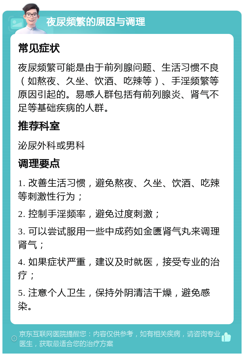 夜尿频繁的原因与调理 常见症状 夜尿频繁可能是由于前列腺问题、生活习惯不良（如熬夜、久坐、饮酒、吃辣等）、手淫频繁等原因引起的。易感人群包括有前列腺炎、肾气不足等基础疾病的人群。 推荐科室 泌尿外科或男科 调理要点 1. 改善生活习惯，避免熬夜、久坐、饮酒、吃辣等刺激性行为； 2. 控制手淫频率，避免过度刺激； 3. 可以尝试服用一些中成药如金匮肾气丸来调理肾气； 4. 如果症状严重，建议及时就医，接受专业的治疗； 5. 注意个人卫生，保持外阴清洁干燥，避免感染。