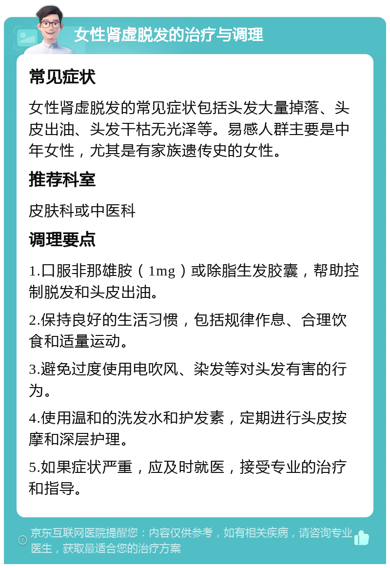 女性肾虚脱发的治疗与调理 常见症状 女性肾虚脱发的常见症状包括头发大量掉落、头皮出油、头发干枯无光泽等。易感人群主要是中年女性，尤其是有家族遗传史的女性。 推荐科室 皮肤科或中医科 调理要点 1.口服非那雄胺（1mg）或除脂生发胶囊，帮助控制脱发和头皮出油。 2.保持良好的生活习惯，包括规律作息、合理饮食和适量运动。 3.避免过度使用电吹风、染发等对头发有害的行为。 4.使用温和的洗发水和护发素，定期进行头皮按摩和深层护理。 5.如果症状严重，应及时就医，接受专业的治疗和指导。