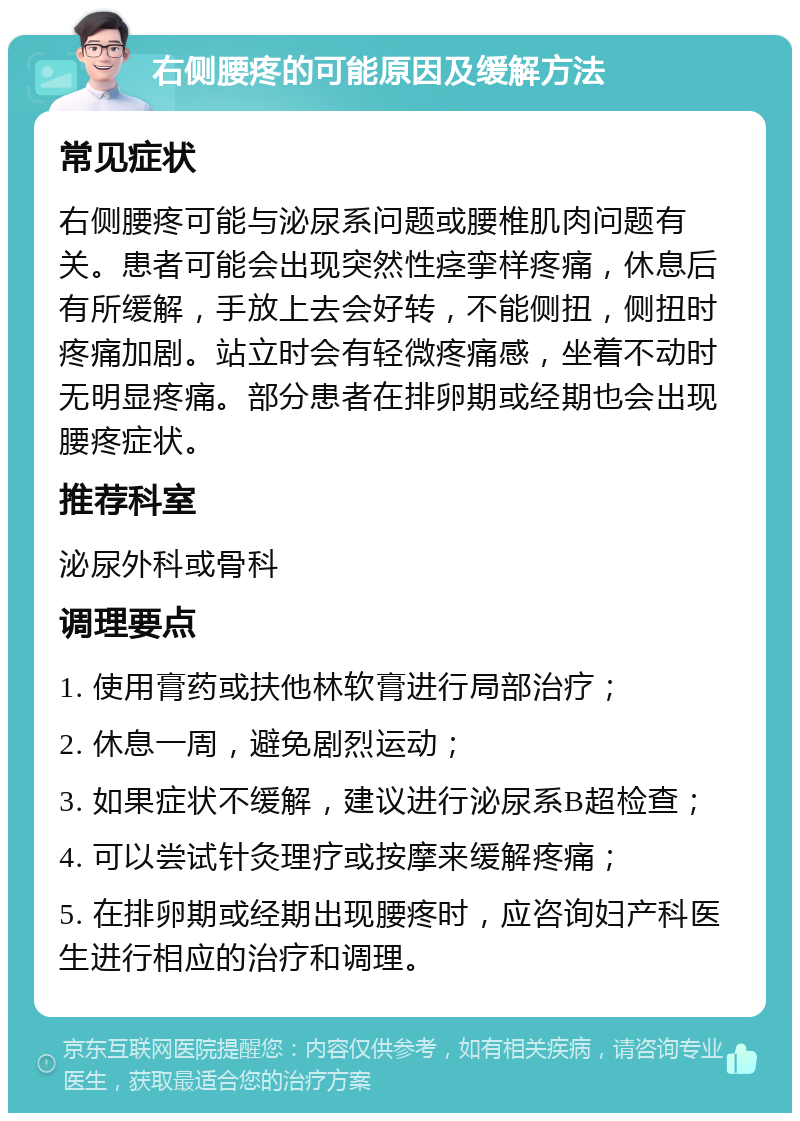 右侧腰疼的可能原因及缓解方法 常见症状 右侧腰疼可能与泌尿系问题或腰椎肌肉问题有关。患者可能会出现突然性痉挛样疼痛，休息后有所缓解，手放上去会好转，不能侧扭，侧扭时疼痛加剧。站立时会有轻微疼痛感，坐着不动时无明显疼痛。部分患者在排卵期或经期也会出现腰疼症状。 推荐科室 泌尿外科或骨科 调理要点 1. 使用膏药或扶他林软膏进行局部治疗； 2. 休息一周，避免剧烈运动； 3. 如果症状不缓解，建议进行泌尿系B超检查； 4. 可以尝试针灸理疗或按摩来缓解疼痛； 5. 在排卵期或经期出现腰疼时，应咨询妇产科医生进行相应的治疗和调理。