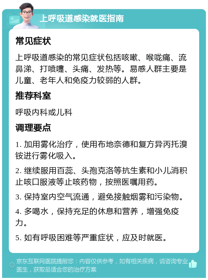 上呼吸道感染就医指南 常见症状 上呼吸道感染的常见症状包括咳嗽、喉咙痛、流鼻涕、打喷嚏、头痛、发热等。易感人群主要是儿童、老年人和免疫力较弱的人群。 推荐科室 呼吸内科或儿科 调理要点 1. 加用雾化治疗，使用布地奈德和复方异丙托溴铵进行雾化吸入。 2. 继续服用百蕊、头孢克洛等抗生素和小儿消积止咳口服液等止咳药物，按照医嘱用药。 3. 保持室内空气流通，避免接触烟雾和污染物。 4. 多喝水，保持充足的休息和营养，增强免疫力。 5. 如有呼吸困难等严重症状，应及时就医。