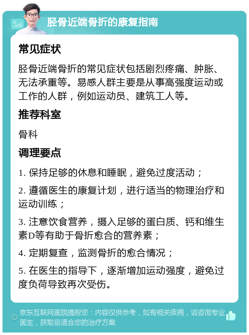 胫骨近端骨折的康复指南 常见症状 胫骨近端骨折的常见症状包括剧烈疼痛、肿胀、无法承重等。易感人群主要是从事高强度运动或工作的人群，例如运动员、建筑工人等。 推荐科室 骨科 调理要点 1. 保持足够的休息和睡眠，避免过度活动； 2. 遵循医生的康复计划，进行适当的物理治疗和运动训练； 3. 注意饮食营养，摄入足够的蛋白质、钙和维生素D等有助于骨折愈合的营养素； 4. 定期复查，监测骨折的愈合情况； 5. 在医生的指导下，逐渐增加运动强度，避免过度负荷导致再次受伤。