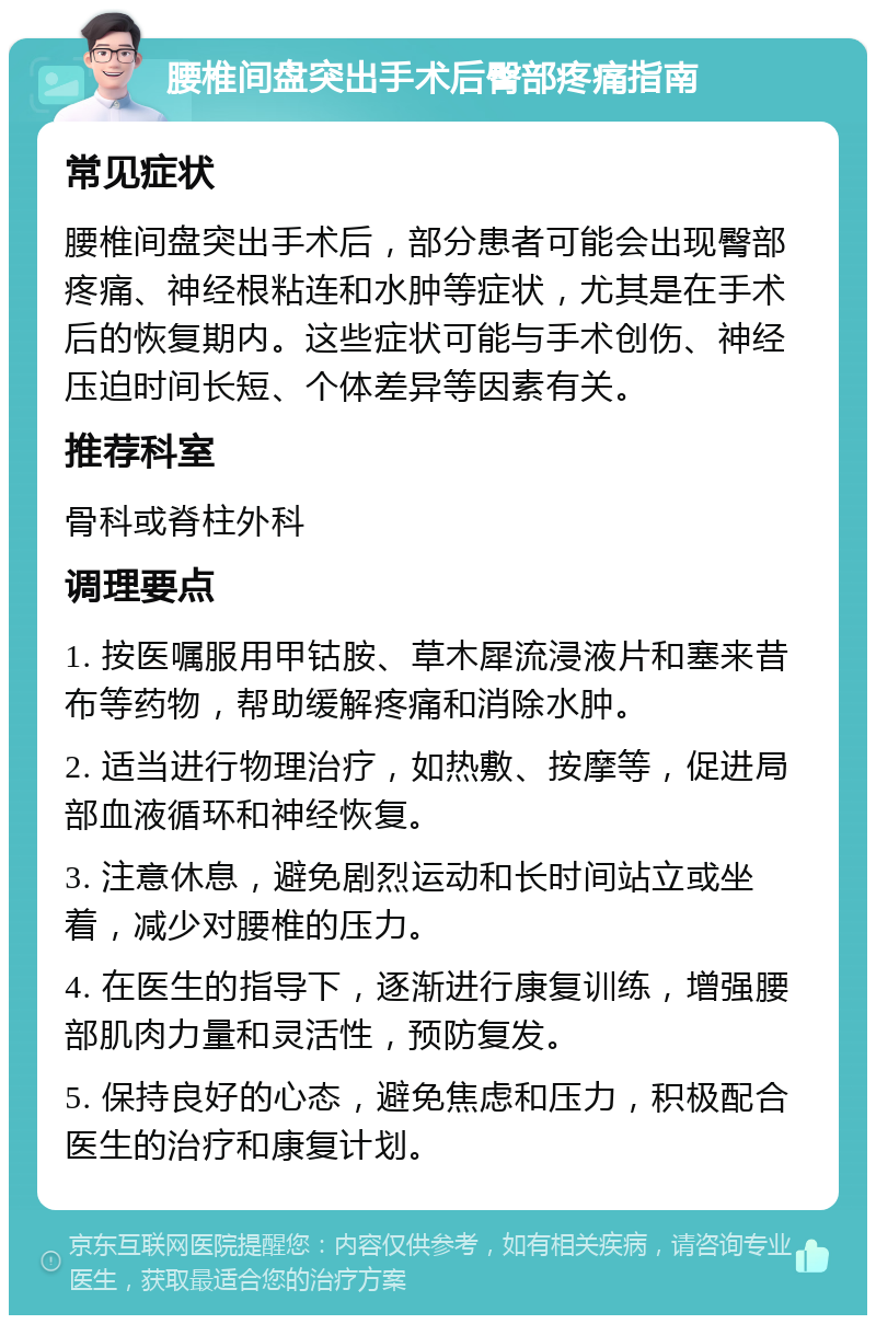 腰椎间盘突出手术后臀部疼痛指南 常见症状 腰椎间盘突出手术后，部分患者可能会出现臀部疼痛、神经根粘连和水肿等症状，尤其是在手术后的恢复期内。这些症状可能与手术创伤、神经压迫时间长短、个体差异等因素有关。 推荐科室 骨科或脊柱外科 调理要点 1. 按医嘱服用甲钴胺、草木犀流浸液片和塞来昔布等药物，帮助缓解疼痛和消除水肿。 2. 适当进行物理治疗，如热敷、按摩等，促进局部血液循环和神经恢复。 3. 注意休息，避免剧烈运动和长时间站立或坐着，减少对腰椎的压力。 4. 在医生的指导下，逐渐进行康复训练，增强腰部肌肉力量和灵活性，预防复发。 5. 保持良好的心态，避免焦虑和压力，积极配合医生的治疗和康复计划。