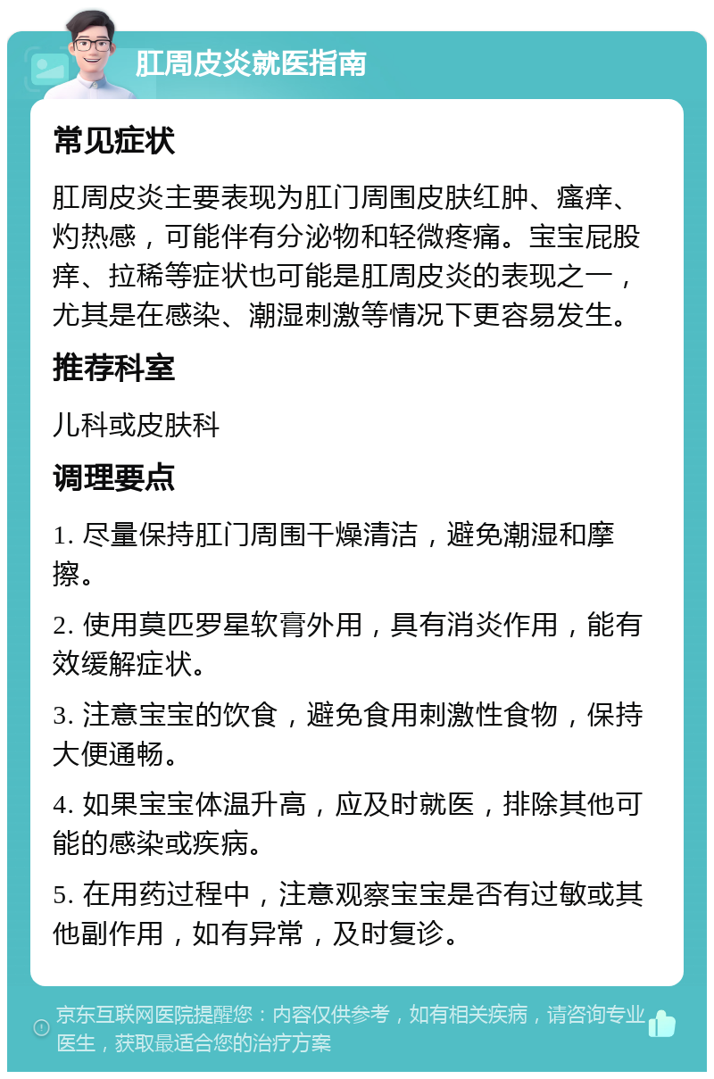 肛周皮炎就医指南 常见症状 肛周皮炎主要表现为肛门周围皮肤红肿、瘙痒、灼热感，可能伴有分泌物和轻微疼痛。宝宝屁股痒、拉稀等症状也可能是肛周皮炎的表现之一，尤其是在感染、潮湿刺激等情况下更容易发生。 推荐科室 儿科或皮肤科 调理要点 1. 尽量保持肛门周围干燥清洁，避免潮湿和摩擦。 2. 使用莫匹罗星软膏外用，具有消炎作用，能有效缓解症状。 3. 注意宝宝的饮食，避免食用刺激性食物，保持大便通畅。 4. 如果宝宝体温升高，应及时就医，排除其他可能的感染或疾病。 5. 在用药过程中，注意观察宝宝是否有过敏或其他副作用，如有异常，及时复诊。