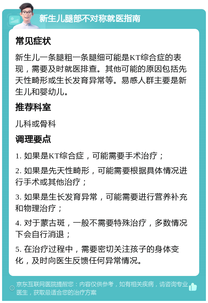 新生儿腿部不对称就医指南 常见症状 新生儿一条腿粗一条腿细可能是KT综合症的表现，需要及时就医排查。其他可能的原因包括先天性畸形或生长发育异常等。易感人群主要是新生儿和婴幼儿。 推荐科室 儿科或骨科 调理要点 1. 如果是KT综合症，可能需要手术治疗； 2. 如果是先天性畸形，可能需要根据具体情况进行手术或其他治疗； 3. 如果是生长发育异常，可能需要进行营养补充和物理治疗； 4. 对于蒙古斑，一般不需要特殊治疗，多数情况下会自行消退； 5. 在治疗过程中，需要密切关注孩子的身体变化，及时向医生反馈任何异常情况。