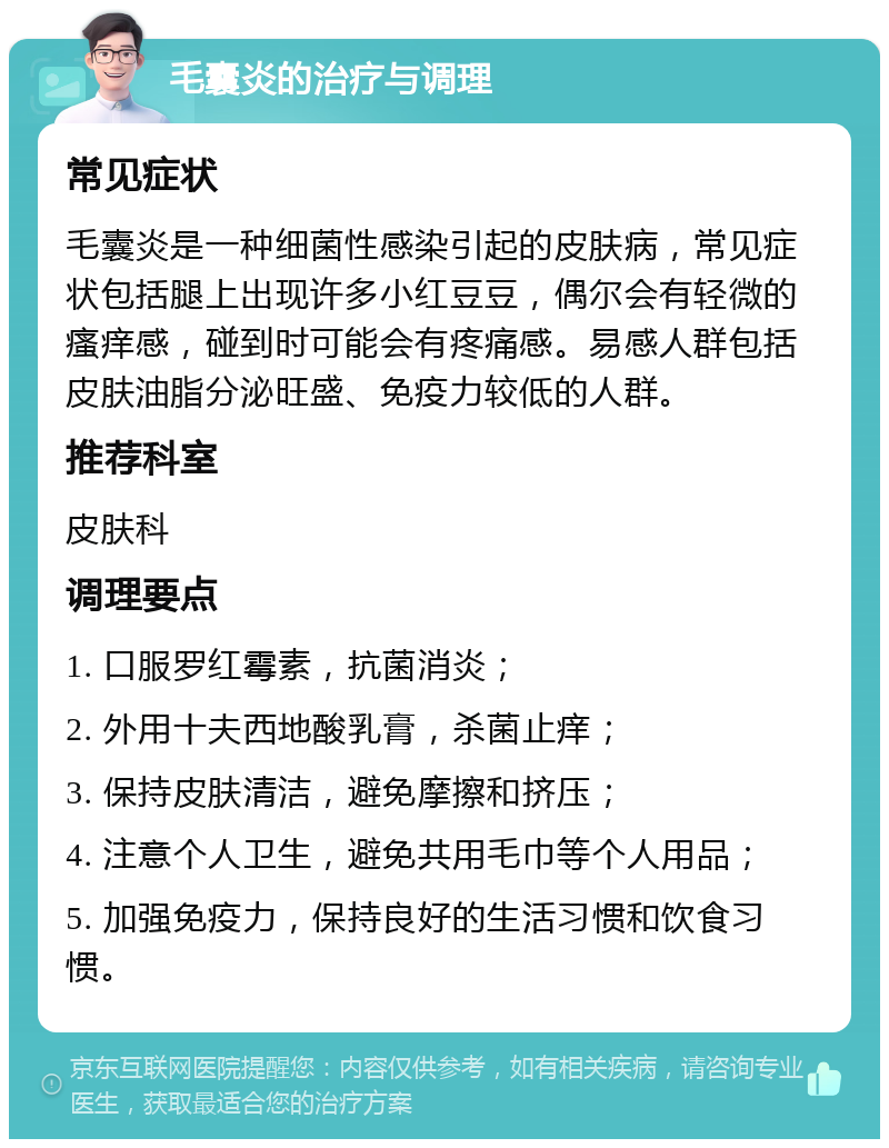 毛囊炎的治疗与调理 常见症状 毛囊炎是一种细菌性感染引起的皮肤病，常见症状包括腿上出现许多小红豆豆，偶尔会有轻微的瘙痒感，碰到时可能会有疼痛感。易感人群包括皮肤油脂分泌旺盛、免疫力较低的人群。 推荐科室 皮肤科 调理要点 1. 口服罗红霉素，抗菌消炎； 2. 外用十夫西地酸乳膏，杀菌止痒； 3. 保持皮肤清洁，避免摩擦和挤压； 4. 注意个人卫生，避免共用毛巾等个人用品； 5. 加强免疫力，保持良好的生活习惯和饮食习惯。