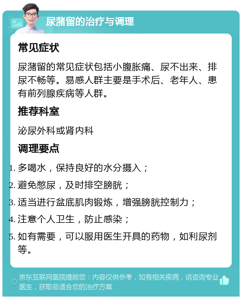 尿潴留的治疗与调理 常见症状 尿潴留的常见症状包括小腹胀痛、尿不出来、排尿不畅等。易感人群主要是手术后、老年人、患有前列腺疾病等人群。 推荐科室 泌尿外科或肾内科 调理要点 多喝水，保持良好的水分摄入； 避免憋尿，及时排空膀胱； 适当进行盆底肌肉锻炼，增强膀胱控制力； 注意个人卫生，防止感染； 如有需要，可以服用医生开具的药物，如利尿剂等。