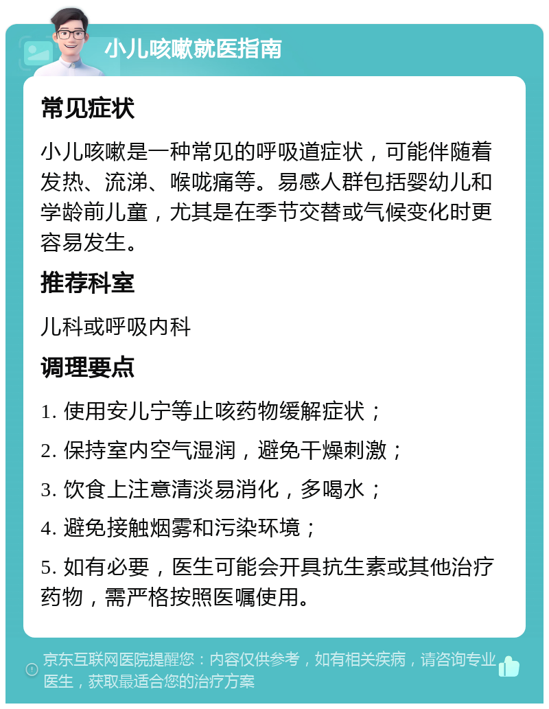 小儿咳嗽就医指南 常见症状 小儿咳嗽是一种常见的呼吸道症状，可能伴随着发热、流涕、喉咙痛等。易感人群包括婴幼儿和学龄前儿童，尤其是在季节交替或气候变化时更容易发生。 推荐科室 儿科或呼吸内科 调理要点 1. 使用安儿宁等止咳药物缓解症状； 2. 保持室内空气湿润，避免干燥刺激； 3. 饮食上注意清淡易消化，多喝水； 4. 避免接触烟雾和污染环境； 5. 如有必要，医生可能会开具抗生素或其他治疗药物，需严格按照医嘱使用。