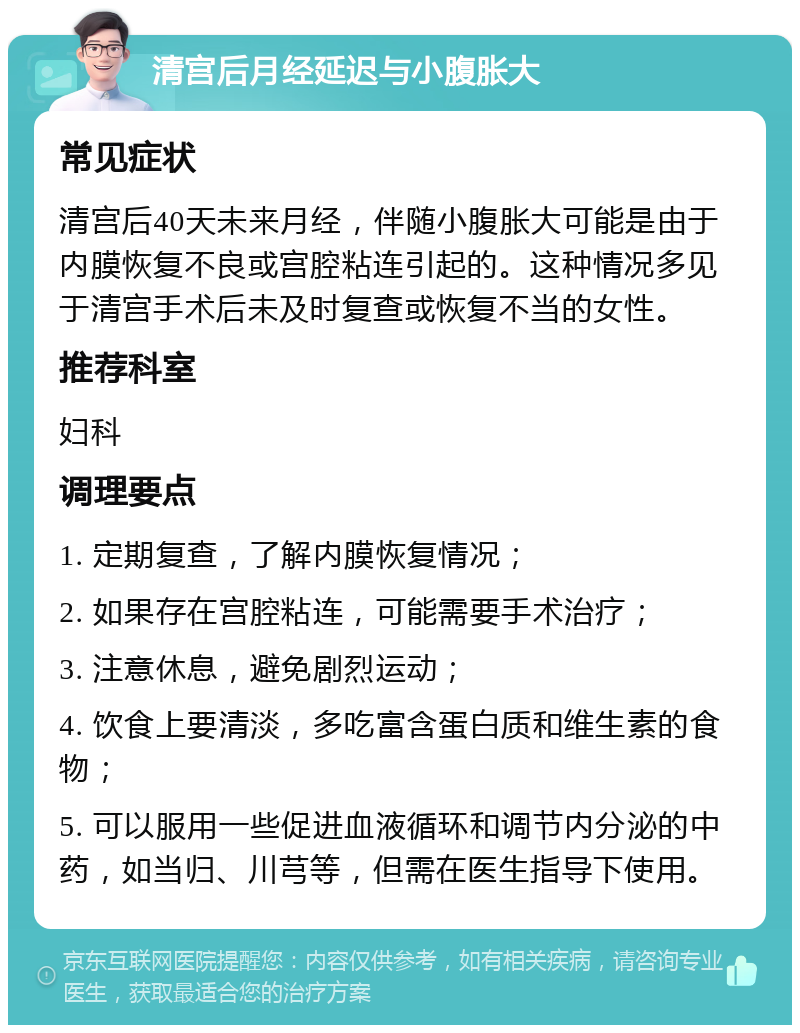 清宫后月经延迟与小腹胀大 常见症状 清宫后40天未来月经，伴随小腹胀大可能是由于内膜恢复不良或宫腔粘连引起的。这种情况多见于清宫手术后未及时复查或恢复不当的女性。 推荐科室 妇科 调理要点 1. 定期复查，了解内膜恢复情况； 2. 如果存在宫腔粘连，可能需要手术治疗； 3. 注意休息，避免剧烈运动； 4. 饮食上要清淡，多吃富含蛋白质和维生素的食物； 5. 可以服用一些促进血液循环和调节内分泌的中药，如当归、川芎等，但需在医生指导下使用。