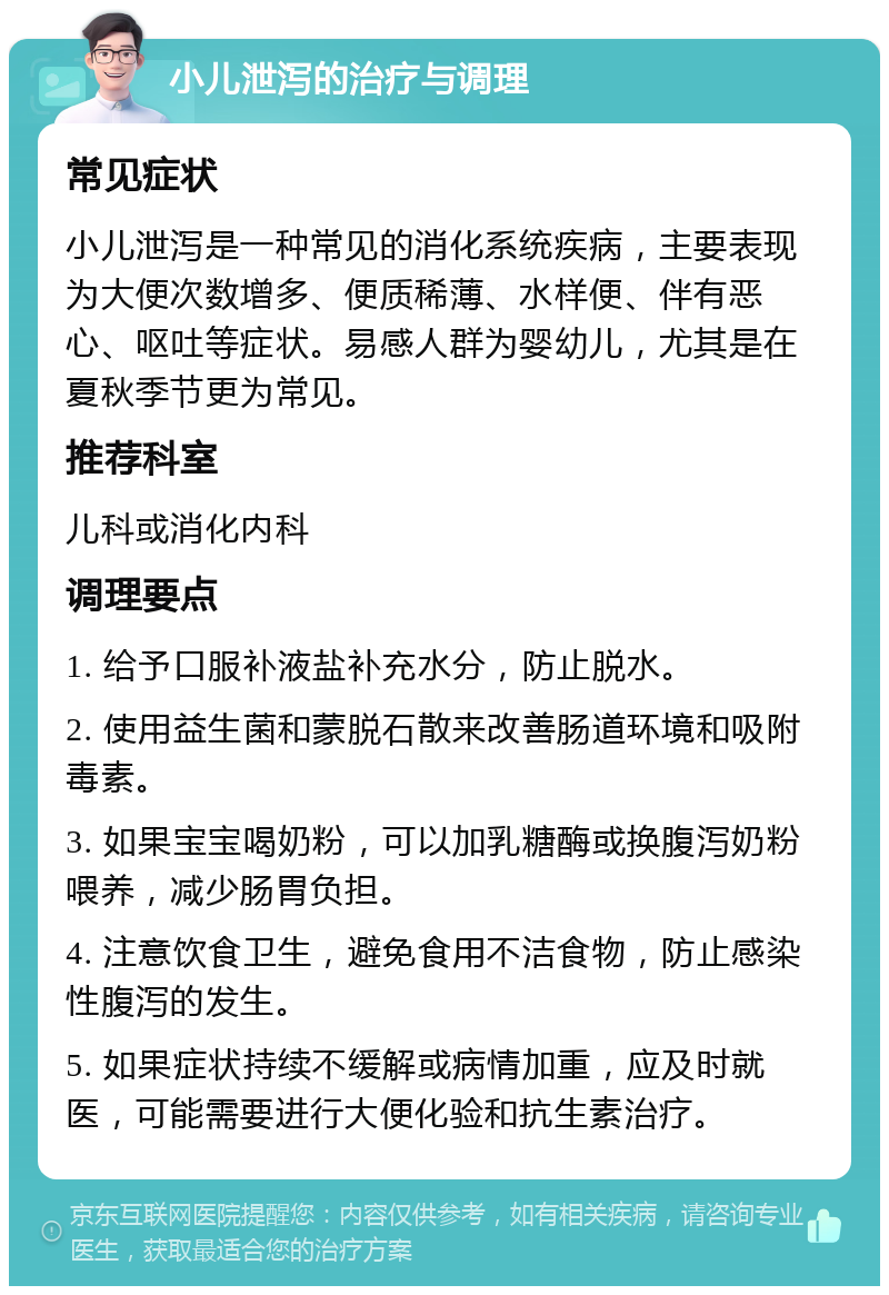 小儿泄泻的治疗与调理 常见症状 小儿泄泻是一种常见的消化系统疾病，主要表现为大便次数增多、便质稀薄、水样便、伴有恶心、呕吐等症状。易感人群为婴幼儿，尤其是在夏秋季节更为常见。 推荐科室 儿科或消化内科 调理要点 1. 给予口服补液盐补充水分，防止脱水。 2. 使用益生菌和蒙脱石散来改善肠道环境和吸附毒素。 3. 如果宝宝喝奶粉，可以加乳糖酶或换腹泻奶粉喂养，减少肠胃负担。 4. 注意饮食卫生，避免食用不洁食物，防止感染性腹泻的发生。 5. 如果症状持续不缓解或病情加重，应及时就医，可能需要进行大便化验和抗生素治疗。