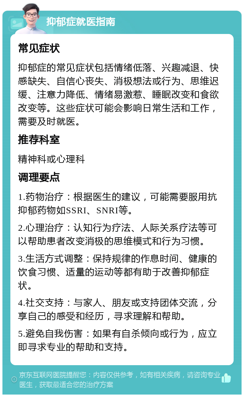 抑郁症就医指南 常见症状 抑郁症的常见症状包括情绪低落、兴趣减退、快感缺失、自信心丧失、消极想法或行为、思维迟缓、注意力降低、情绪易激惹、睡眠改变和食欲改变等。这些症状可能会影响日常生活和工作，需要及时就医。 推荐科室 精神科或心理科 调理要点 1.药物治疗：根据医生的建议，可能需要服用抗抑郁药物如SSRI、SNRI等。 2.心理治疗：认知行为疗法、人际关系疗法等可以帮助患者改变消极的思维模式和行为习惯。 3.生活方式调整：保持规律的作息时间、健康的饮食习惯、适量的运动等都有助于改善抑郁症状。 4.社交支持：与家人、朋友或支持团体交流，分享自己的感受和经历，寻求理解和帮助。 5.避免自我伤害：如果有自杀倾向或行为，应立即寻求专业的帮助和支持。