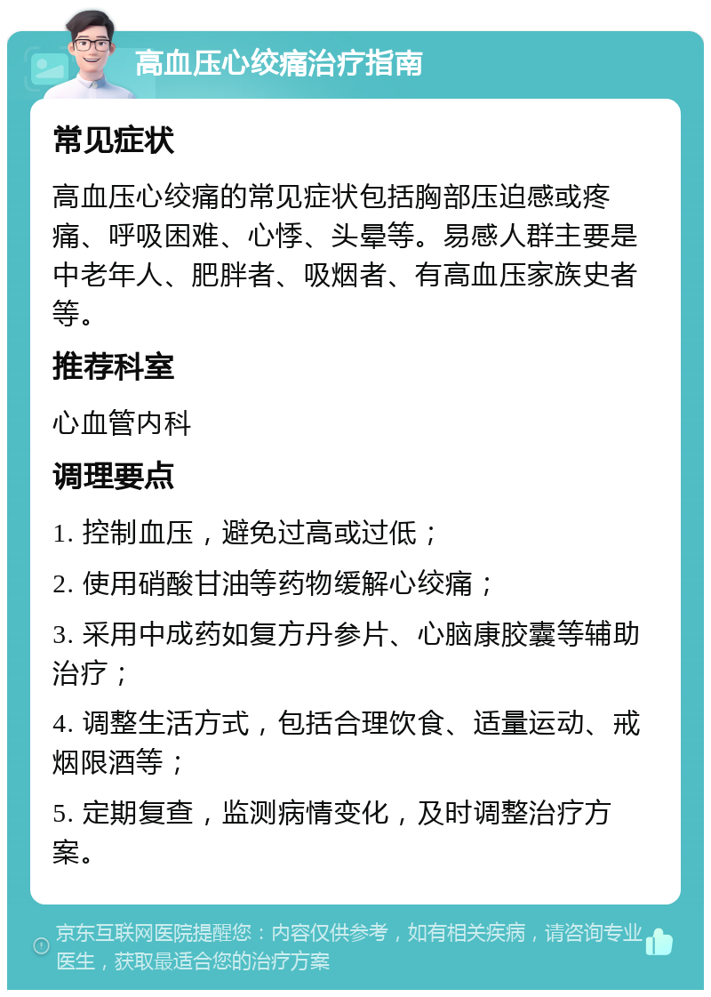 高血压心绞痛治疗指南 常见症状 高血压心绞痛的常见症状包括胸部压迫感或疼痛、呼吸困难、心悸、头晕等。易感人群主要是中老年人、肥胖者、吸烟者、有高血压家族史者等。 推荐科室 心血管内科 调理要点 1. 控制血压，避免过高或过低； 2. 使用硝酸甘油等药物缓解心绞痛； 3. 采用中成药如复方丹参片、心脑康胶囊等辅助治疗； 4. 调整生活方式，包括合理饮食、适量运动、戒烟限酒等； 5. 定期复查，监测病情变化，及时调整治疗方案。