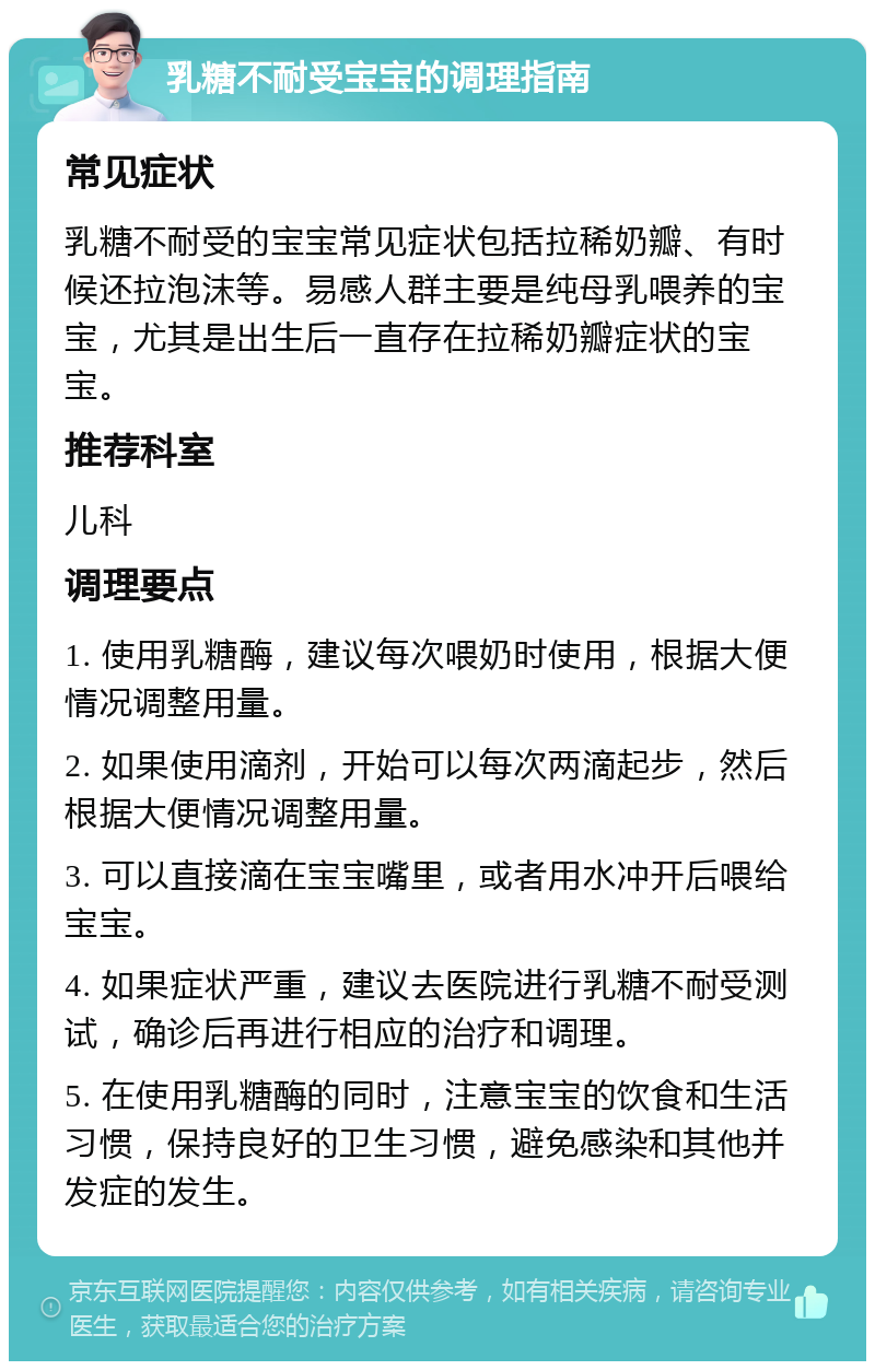 乳糖不耐受宝宝的调理指南 常见症状 乳糖不耐受的宝宝常见症状包括拉稀奶瓣、有时候还拉泡沫等。易感人群主要是纯母乳喂养的宝宝，尤其是出生后一直存在拉稀奶瓣症状的宝宝。 推荐科室 儿科 调理要点 1. 使用乳糖酶，建议每次喂奶时使用，根据大便情况调整用量。 2. 如果使用滴剂，开始可以每次两滴起步，然后根据大便情况调整用量。 3. 可以直接滴在宝宝嘴里，或者用水冲开后喂给宝宝。 4. 如果症状严重，建议去医院进行乳糖不耐受测试，确诊后再进行相应的治疗和调理。 5. 在使用乳糖酶的同时，注意宝宝的饮食和生活习惯，保持良好的卫生习惯，避免感染和其他并发症的发生。