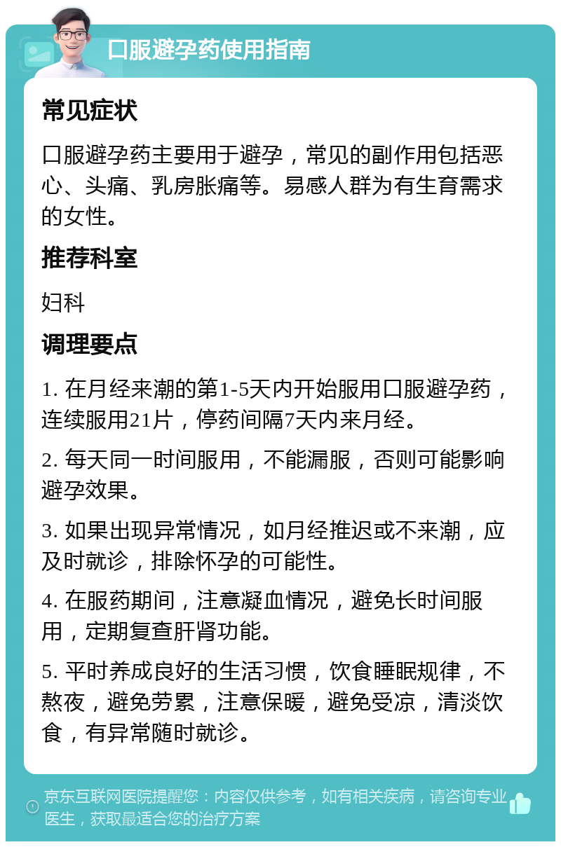 口服避孕药使用指南 常见症状 口服避孕药主要用于避孕，常见的副作用包括恶心、头痛、乳房胀痛等。易感人群为有生育需求的女性。 推荐科室 妇科 调理要点 1. 在月经来潮的第1-5天内开始服用口服避孕药，连续服用21片，停药间隔7天内来月经。 2. 每天同一时间服用，不能漏服，否则可能影响避孕效果。 3. 如果出现异常情况，如月经推迟或不来潮，应及时就诊，排除怀孕的可能性。 4. 在服药期间，注意凝血情况，避免长时间服用，定期复查肝肾功能。 5. 平时养成良好的生活习惯，饮食睡眠规律，不熬夜，避免劳累，注意保暖，避免受凉，清淡饮食，有异常随时就诊。