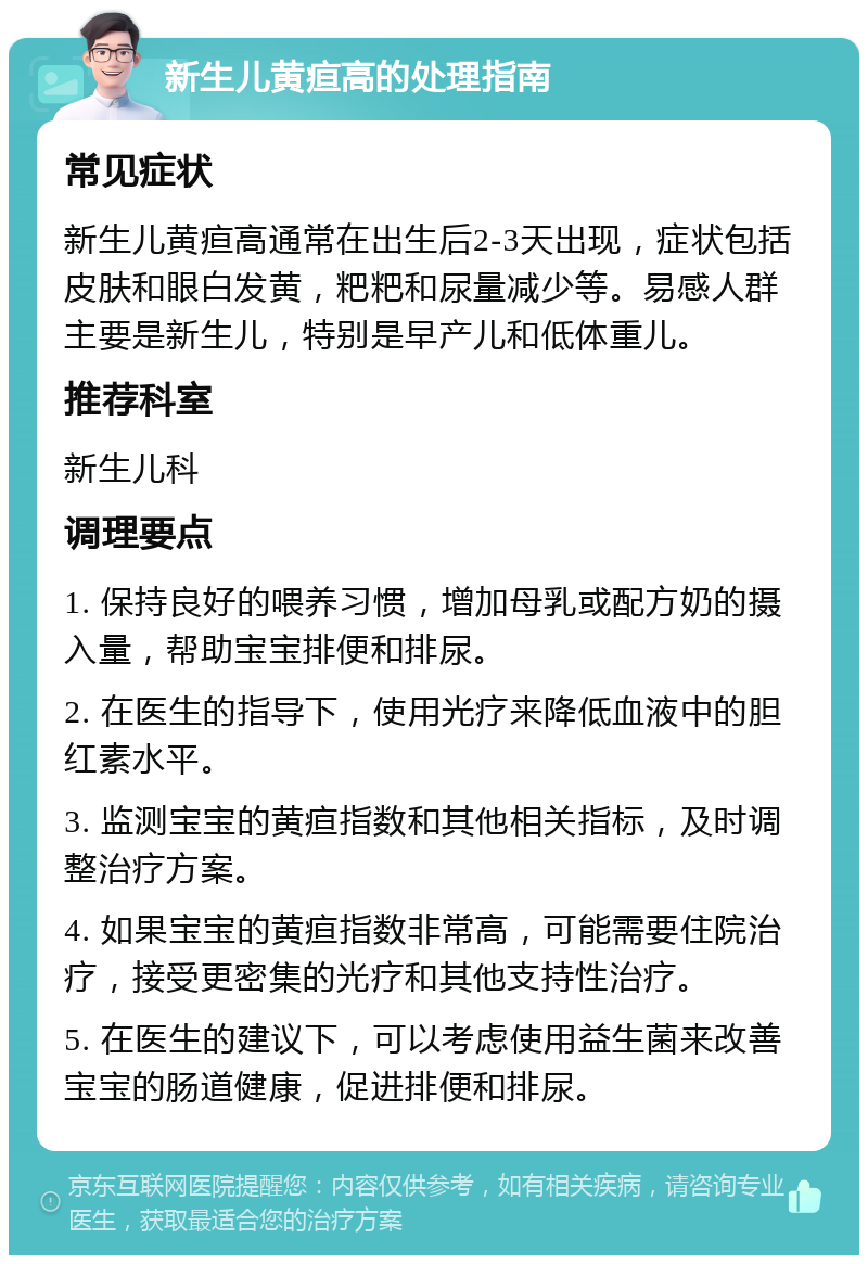 新生儿黄疸高的处理指南 常见症状 新生儿黄疸高通常在出生后2-3天出现，症状包括皮肤和眼白发黄，粑粑和尿量减少等。易感人群主要是新生儿，特别是早产儿和低体重儿。 推荐科室 新生儿科 调理要点 1. 保持良好的喂养习惯，增加母乳或配方奶的摄入量，帮助宝宝排便和排尿。 2. 在医生的指导下，使用光疗来降低血液中的胆红素水平。 3. 监测宝宝的黄疸指数和其他相关指标，及时调整治疗方案。 4. 如果宝宝的黄疸指数非常高，可能需要住院治疗，接受更密集的光疗和其他支持性治疗。 5. 在医生的建议下，可以考虑使用益生菌来改善宝宝的肠道健康，促进排便和排尿。