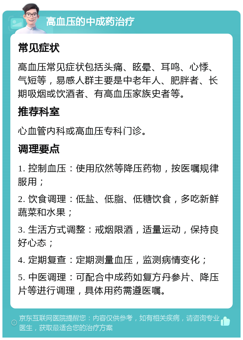 高血压的中成药治疗 常见症状 高血压常见症状包括头痛、眩晕、耳鸣、心悸、气短等，易感人群主要是中老年人、肥胖者、长期吸烟或饮酒者、有高血压家族史者等。 推荐科室 心血管内科或高血压专科门诊。 调理要点 1. 控制血压：使用欣然等降压药物，按医嘱规律服用； 2. 饮食调理：低盐、低脂、低糖饮食，多吃新鲜蔬菜和水果； 3. 生活方式调整：戒烟限酒，适量运动，保持良好心态； 4. 定期复查：定期测量血压，监测病情变化； 5. 中医调理：可配合中成药如复方丹参片、降压片等进行调理，具体用药需遵医嘱。