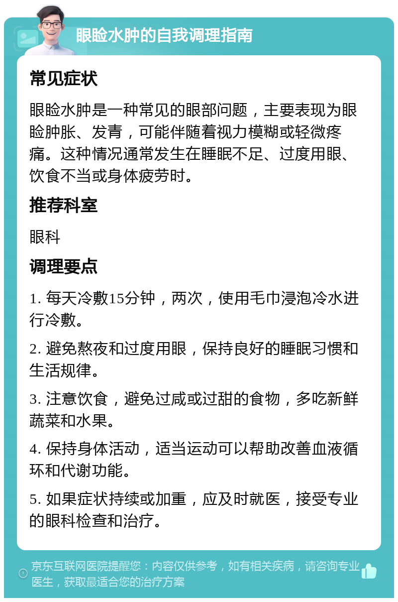 眼睑水肿的自我调理指南 常见症状 眼睑水肿是一种常见的眼部问题，主要表现为眼睑肿胀、发青，可能伴随着视力模糊或轻微疼痛。这种情况通常发生在睡眠不足、过度用眼、饮食不当或身体疲劳时。 推荐科室 眼科 调理要点 1. 每天冷敷15分钟，两次，使用毛巾浸泡冷水进行冷敷。 2. 避免熬夜和过度用眼，保持良好的睡眠习惯和生活规律。 3. 注意饮食，避免过咸或过甜的食物，多吃新鲜蔬菜和水果。 4. 保持身体活动，适当运动可以帮助改善血液循环和代谢功能。 5. 如果症状持续或加重，应及时就医，接受专业的眼科检查和治疗。