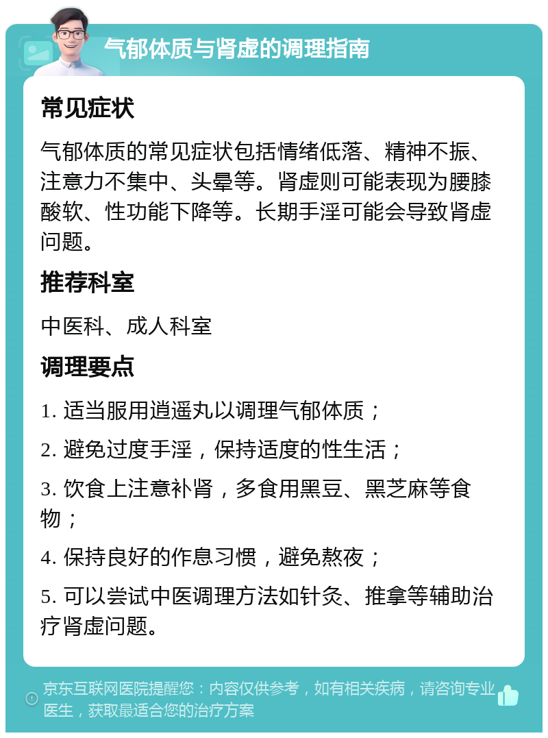 气郁体质与肾虚的调理指南 常见症状 气郁体质的常见症状包括情绪低落、精神不振、注意力不集中、头晕等。肾虚则可能表现为腰膝酸软、性功能下降等。长期手淫可能会导致肾虚问题。 推荐科室 中医科、成人科室 调理要点 1. 适当服用逍遥丸以调理气郁体质； 2. 避免过度手淫，保持适度的性生活； 3. 饮食上注意补肾，多食用黑豆、黑芝麻等食物； 4. 保持良好的作息习惯，避免熬夜； 5. 可以尝试中医调理方法如针灸、推拿等辅助治疗肾虚问题。