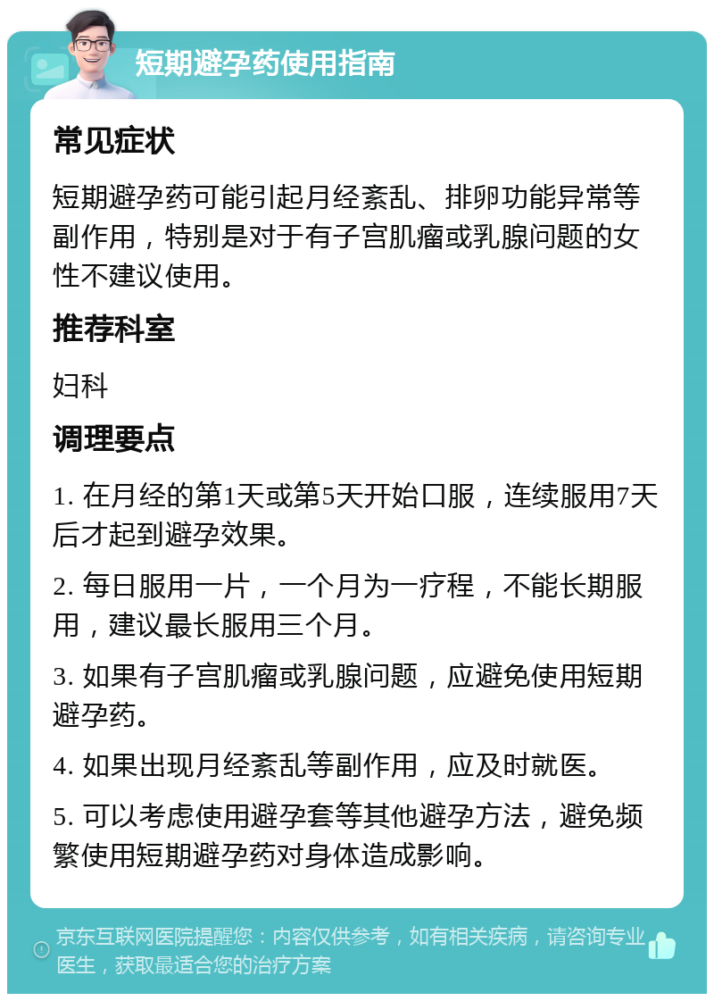 短期避孕药使用指南 常见症状 短期避孕药可能引起月经紊乱、排卵功能异常等副作用，特别是对于有子宫肌瘤或乳腺问题的女性不建议使用。 推荐科室 妇科 调理要点 1. 在月经的第1天或第5天开始口服，连续服用7天后才起到避孕效果。 2. 每日服用一片，一个月为一疗程，不能长期服用，建议最长服用三个月。 3. 如果有子宫肌瘤或乳腺问题，应避免使用短期避孕药。 4. 如果出现月经紊乱等副作用，应及时就医。 5. 可以考虑使用避孕套等其他避孕方法，避免频繁使用短期避孕药对身体造成影响。