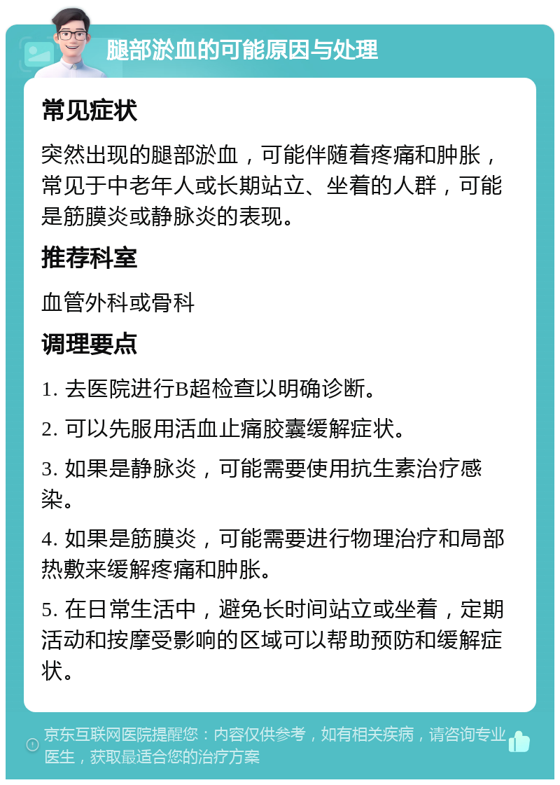 腿部淤血的可能原因与处理 常见症状 突然出现的腿部淤血，可能伴随着疼痛和肿胀，常见于中老年人或长期站立、坐着的人群，可能是筋膜炎或静脉炎的表现。 推荐科室 血管外科或骨科 调理要点 1. 去医院进行B超检查以明确诊断。 2. 可以先服用活血止痛胶囊缓解症状。 3. 如果是静脉炎，可能需要使用抗生素治疗感染。 4. 如果是筋膜炎，可能需要进行物理治疗和局部热敷来缓解疼痛和肿胀。 5. 在日常生活中，避免长时间站立或坐着，定期活动和按摩受影响的区域可以帮助预防和缓解症状。