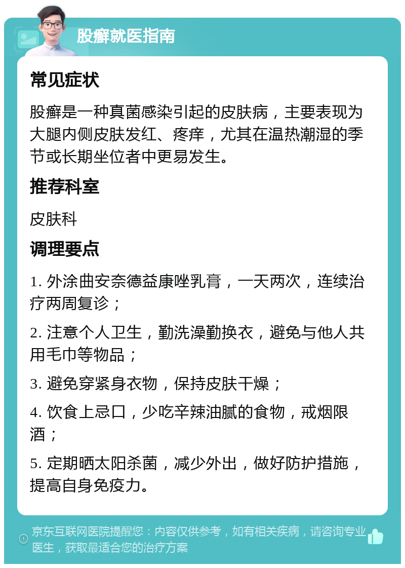 股癣就医指南 常见症状 股癣是一种真菌感染引起的皮肤病，主要表现为大腿内侧皮肤发红、疼痒，尤其在温热潮湿的季节或长期坐位者中更易发生。 推荐科室 皮肤科 调理要点 1. 外涂曲安奈德益康唑乳膏，一天两次，连续治疗两周复诊； 2. 注意个人卫生，勤洗澡勤换衣，避免与他人共用毛巾等物品； 3. 避免穿紧身衣物，保持皮肤干燥； 4. 饮食上忌口，少吃辛辣油腻的食物，戒烟限酒； 5. 定期晒太阳杀菌，减少外出，做好防护措施，提高自身免疫力。