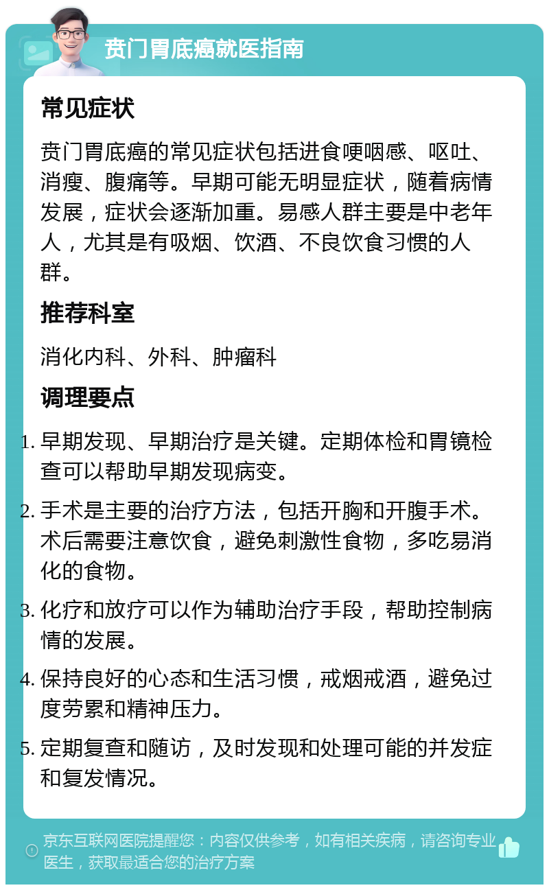 贲门胃底癌就医指南 常见症状 贲门胃底癌的常见症状包括进食哽咽感、呕吐、消瘦、腹痛等。早期可能无明显症状，随着病情发展，症状会逐渐加重。易感人群主要是中老年人，尤其是有吸烟、饮酒、不良饮食习惯的人群。 推荐科室 消化内科、外科、肿瘤科 调理要点 早期发现、早期治疗是关键。定期体检和胃镜检查可以帮助早期发现病变。 手术是主要的治疗方法，包括开胸和开腹手术。术后需要注意饮食，避免刺激性食物，多吃易消化的食物。 化疗和放疗可以作为辅助治疗手段，帮助控制病情的发展。 保持良好的心态和生活习惯，戒烟戒酒，避免过度劳累和精神压力。 定期复查和随访，及时发现和处理可能的并发症和复发情况。