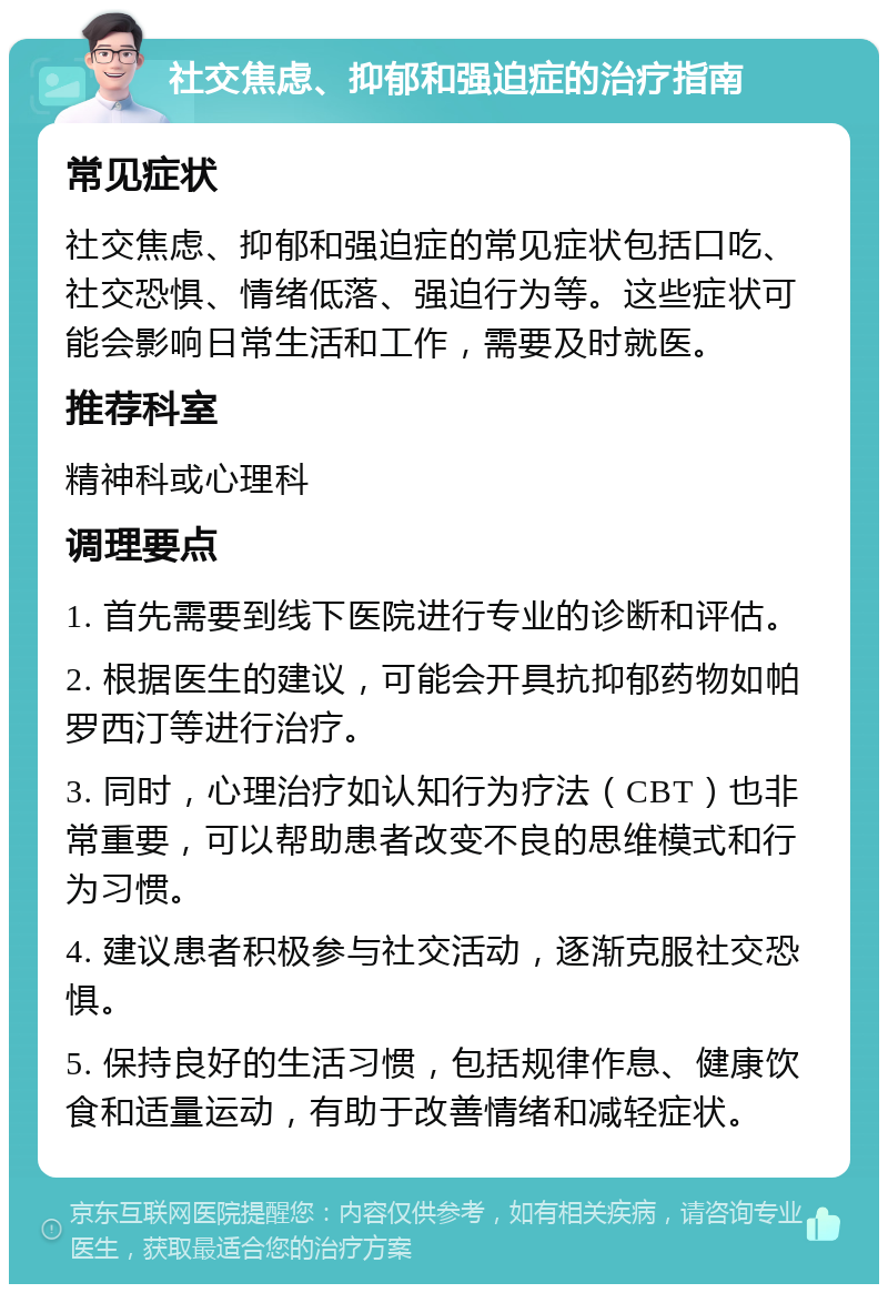 社交焦虑、抑郁和强迫症的治疗指南 常见症状 社交焦虑、抑郁和强迫症的常见症状包括口吃、社交恐惧、情绪低落、强迫行为等。这些症状可能会影响日常生活和工作，需要及时就医。 推荐科室 精神科或心理科 调理要点 1. 首先需要到线下医院进行专业的诊断和评估。 2. 根据医生的建议，可能会开具抗抑郁药物如帕罗西汀等进行治疗。 3. 同时，心理治疗如认知行为疗法（CBT）也非常重要，可以帮助患者改变不良的思维模式和行为习惯。 4. 建议患者积极参与社交活动，逐渐克服社交恐惧。 5. 保持良好的生活习惯，包括规律作息、健康饮食和适量运动，有助于改善情绪和减轻症状。