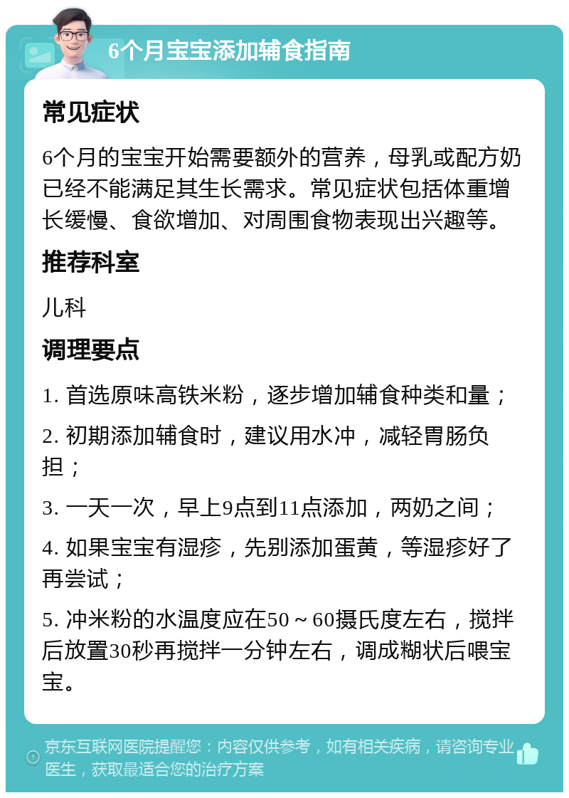 6个月宝宝添加辅食指南 常见症状 6个月的宝宝开始需要额外的营养，母乳或配方奶已经不能满足其生长需求。常见症状包括体重增长缓慢、食欲增加、对周围食物表现出兴趣等。 推荐科室 儿科 调理要点 1. 首选原味高铁米粉，逐步增加辅食种类和量； 2. 初期添加辅食时，建议用水冲，减轻胃肠负担； 3. 一天一次，早上9点到11点添加，两奶之间； 4. 如果宝宝有湿疹，先别添加蛋黄，等湿疹好了再尝试； 5. 冲米粉的水温度应在50～60摄氏度左右，搅拌后放置30秒再搅拌一分钟左右，调成糊状后喂宝宝。