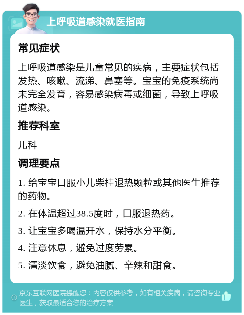 上呼吸道感染就医指南 常见症状 上呼吸道感染是儿童常见的疾病，主要症状包括发热、咳嗽、流涕、鼻塞等。宝宝的免疫系统尚未完全发育，容易感染病毒或细菌，导致上呼吸道感染。 推荐科室 儿科 调理要点 1. 给宝宝口服小儿柴桂退热颗粒或其他医生推荐的药物。 2. 在体温超过38.5度时，口服退热药。 3. 让宝宝多喝温开水，保持水分平衡。 4. 注意休息，避免过度劳累。 5. 清淡饮食，避免油腻、辛辣和甜食。