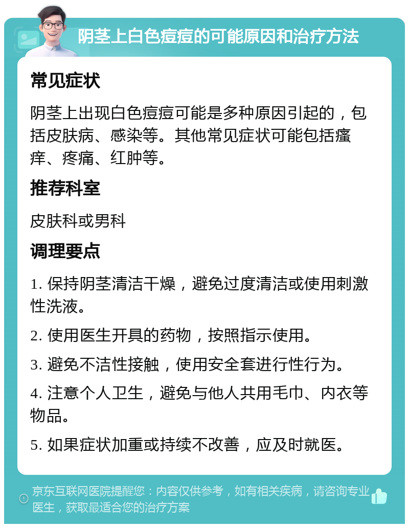 阴茎上白色痘痘的可能原因和治疗方法 常见症状 阴茎上出现白色痘痘可能是多种原因引起的，包括皮肤病、感染等。其他常见症状可能包括瘙痒、疼痛、红肿等。 推荐科室 皮肤科或男科 调理要点 1. 保持阴茎清洁干燥，避免过度清洁或使用刺激性洗液。 2. 使用医生开具的药物，按照指示使用。 3. 避免不洁性接触，使用安全套进行性行为。 4. 注意个人卫生，避免与他人共用毛巾、内衣等物品。 5. 如果症状加重或持续不改善，应及时就医。